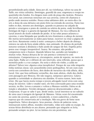 perambulando pela cidade, Zana por ali, na vizinhança, talvez na casa de
Talib, em visita culinária. Domingas, guardiã da casa, engomava a roupa no
quartinho dos fundos. Eu chegara mais cedo da praça das Acácias. Pensava
em Laval, nas conversas noturnas em sua caverna, como ele chamava o
porão onde morava sozinho. Pouca coisa sabíamos dele: ao meio-dia e às
seis a dona da casa deixava um prato feito na entrada da caverna. Fazia isso
todos os dias, mesmo aos domingos, quando eu passava na calçada da
pensão e enxergava o prato de comida na soleira da porta, onde fervilhavam
formigas-de-fogo e a gataria do Igarapé de Manaus. Eu via a silhueta de
Laval através do óculo redondo do porão. A luz solar pouco aclarava a
caverna, e uma lâmpada que pendia do teto iluminava a cabeça do mestre.
Ele movia nervosamente as mãos para fumar, escrever ou virar a página de
um livro. Raramente comia à noite: começava a beber depois do almoço,
entrava na sala do liceu ainda sóbrio, mas animado. Os alunos do período
noturno sentiam à distância o bafo azedo do sangue-de-boi. Expelia pelos
poros esse vinagre insuportável. Suava. No entanto, não perdia a
compostura nem o humor. Quando faltava luz, acendia um lampião e
muitas velas. Nunca deixava de ler um poema e comentá-lo com
entusiasmo. Compenetrava-se, circunspecto, assim de repente, no meio de
uma lição. Podia ser o silêncio de um intervalo, uma reflexão, pausa que a
memória pede e a voz cumpre. Ou seria o efeito do vinho, a caída no
abismo? Talvez isto: alguma coisa inexplicável. Porque de sua vida ninguém
tinha notícias claras: um caracolzinho entre pedregulhos. Só um zum-zum
corria nos corredores do liceu, dois dedos de mexerico da vida alheia, dele,
Laval. Um: que fora militante vermelho, dos mais afoitos, chefe dos chefes,
com passagem por Moscou. Ele não negava, tampouco aprovava. Calava
quando a curiosidade se alastrava em alaridos. O outro rumor, bem mais
triste. Diz que havia muito tempo o jovem advogado Laval vivia com uma
moça do interior. Líder e orador nato, ele fora convocado para uma reunião
secreta, no Rio. Levou a amante e voltou a Manaus sozinho. Falou-se de
traição e abandono. Versões desiguais, palavras desencontradas e afins...
Conjeturas. O que se sabe é que, desde então, Laval internou-se no subsolo
de uma casa à margem do Igarapé de Manaus. Várias vezes foi encontrado
no canto da caverna, quieto e emudecido, o rosto cadavérico, a barba
espessa que ele conservaria até a imolação. Não era greve de fome nem
inapetência. Talvez desespero. Seus poemas, cheios de palavras raras,
insinuavam noites aflitas, mundos soterrados, vidas sem saída ou escape. Às
sextas-feiras distribuía-os aos alunos, pensando que ninguém os leria,
pensando sempre no pior. Lá no íntimo era um pessimista, um
 