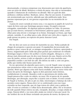 desencantado, e tentava compensar esse desencanto por meio da aparência,
com seu jeito de dândi. Refutava o rótulo de poeta, mas não se incomodava
quando o chamavam de excêntrico ou afetado. Não sei qual dos dois
atributos o definia melhor. Nenhum, talvez. Mas foi um mestre. E também
um atormentado que escrevia, sabendo que não publicaria nada. Seus
poemas repousam por aí, em gavetas esquecidas ou na memória de ex-
alunos.
A pasta de couro surrada já estava seca, e eu aquecia os papéis de Laval no
vapor do ferro com que Domingas passava roupa. Os papéis estavam
enrugados, manchados. Só algumas palavras podiam ser lidas. Os poemas,
que já eram breves, tornaram-se brevíssimos: palavras quase soltas, como
olhar para uma árvore e enxergar só as frutas. Enxerguei as frutas, que logo
caíram, sumidas. E, ao olhar para a sala, divisei um vulto alto e esguio, e só
pude pensar no poeta, no espectro do poeta Antenor Laval.
Era Yaqub.
Ele me deu um susto ao entrar de mansinho na casa. Tinha acabado de
chegar do aeroporto e parecia um paxá. O espadachim da juventude não
perdera a pose: estava de pé, as mangas arregaçadas, e fumava, apreciando a
chuva, magnetizado pelo ruído das gotas grossas que estalavam no telhado.
Domingas largou o ferro e foi acolher o recém-chegado. Abraçou-o, e foi o
abraço mais demorado que ela deu num homem da casa. Depois serviu-lhe
suco de jambo, armou a rede no alpendre e pôs ali uma mesinha com
pupunhas cozidas e um bule de café. Ele deitou na rede e, com um gesto,
pediu que minha mãe ficasse junto dele.
Eu me aproximei do alpendre para ouvir a voz de Yaqub: uma voz grave
que pronunciou várias vezes o meu nome. Minha mãe apontou os fundos do
quintal. Notei que alguma coisa nele havia mudado, pois na outra visita não
ficara tão perto de Domingas. Agora os dois pareciam mais íntimos,
confabulavam à vontade. Quando a rede se aproximava de minha mãe,
Yaqub passava-lhe a mão no cabelo, na nuca. Ele só parou de rir quando
Domingas, por distração, roçou-lhe a cicatriz com os dedos. O rosto corado
de Yaqub se fechou, ele pôs os pés no chão, interrompeu o balanço da rede e
acendeu outro cigarro. Nunca deve ter se conformado com esse traço
estranho na face esquerda, que ele logo tratou de cobrir com a palma da
mão. O rosto se contraiu e o olhar ficou desnorteado, aflito. Ele se levantou
da rede quando Omar entrou na sala, ensopado, descalço, a roupa colada no
corpo. Parecia febril, e no rosto dele ainda era visível o luto por Laval. Eu
me lembrei da voz de Omar recitando um poema do morto, da época em
 