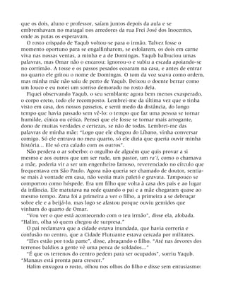 que os dois, aluno e professor, saíam juntos depois da aula e se
embrenhavam no matagal nos arredores da rua Frei José dos Inocentes,
onde as putas os esperavam.
O rosto crispado de Yaqub voltou-se para o irmão. Talvez fosse o
momento oportuno para se engalfinharem, se esfolarem, os dois em carne
viva nas nossas ventas, a minha e a de Domingas. Yaqub balbuciou umas
palavras, mas Omar não o encarou: ignorou-o e subiu a escada apoiando-se
no corrimão. A tosse e os passos pesados ecoaram na casa, e antes de entrar
no quarto ele gritou o nome de Domingas. O tom da voz soava como ordem,
mas minha mãe não saiu de perto de Yaqub. Deixou o doente berrar como
um louco e eu notei um sorriso demorado no rosto dela.
Fiquei observando Yaqub, o seu semblante agora bem menos exasperado,
o corpo ereto, todo ele recomposto. Lembrei-me da última vez que o tinha
visto em casa, dos nossos passeios, e senti medo da distância, do longo
tempo que havia passado sem vê-lo: o tempo que faz uma pessoa se tornar
humilde, cínica ou cética. Pensei que ele fosse se tornar mais arrogante,
dono de muitas verdades e certezas, se não de todas. Lembrei-me das
palavras de minha mãe: “Logo que ele chegou do Líbano, vinha conversar
comigo. Só ele entrava no meu quarto, só ele dizia que queria ouvir minha
história... Ele só era calado com os outros”.
Não perdera o ar soberbo: o orgulho de alguém que quis provar a si
mesmo e aos outros que um ser rude, um pastor, um ra’í, como o chamava
a mãe, poderia vir a ser um engenheiro famoso, reverenciado no círculo que
frequentava em São Paulo. Agora não queria ser chamado de doutor, sentia-
se mais à vontade em casa, não vestia mais paletó e gravata. Tampouco se
comportou como hóspede. Era um filho que volta à casa dos pais e ao lugar
da infância. Ele matutava na rede quando o pai e a mãe chegaram quase ao
mesmo tempo. Zana foi a primeira a ver o filho, a primeira a se debruçar
sobre ele e a beijá-lo, mas logo se afastou porque ouviu gemidos que
vinham do quarto de Omar.
“Vou ver o que está acontecendo com o teu irmão”, disse ela, afobada.
“Halim, olha só quem chegou de surpresa.”
O pai reclamava que a cidade estava inundada, que havia correria e
confusão no centro, que a Cidade Flutuante estava cercada por militares.
“Eles estão por toda parte”, disse, abraçando o filho. “Até nas árvores dos
terrenos baldios a gente vê uma penca de soldados...”
“É que os terrenos do centro pedem para ser ocupados”, sorriu Yaqub.
“Manaus está pronta para crescer.”
Halim enxugou o rosto, olhou nos olhos do filho e disse sem entusiasmo:
 