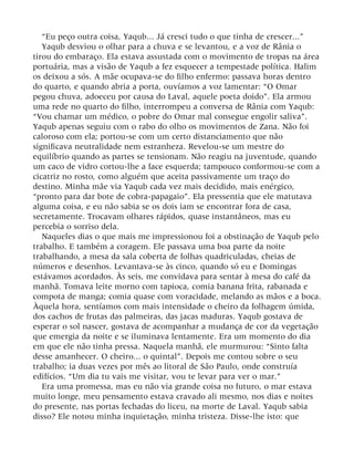 “Eu peço outra coisa, Yaqub... Já cresci tudo o que tinha de crescer...”
Yaqub desviou o olhar para a chuva e se levantou, e a voz de Rânia o
tirou do embaraço. Ela estava assustada com o movimento de tropas na área
portuária, mas a visão de Yaqub a fez esquecer a tempestade política. Halim
os deixou a sós. A mãe ocupava-se do filho enfermo: passava horas dentro
do quarto, e quando abria a porta, ouvíamos a voz lamentar: “O Omar
pegou chuva, adoeceu por causa do Laval, aquele poeta doido”. Ela armou
uma rede no quarto do filho, interrompeu a conversa de Rânia com Yaqub:
“Vou chamar um médico, o pobre do Omar mal consegue engolir saliva”.
Yaqub apenas seguiu com o rabo do olho os movimentos de Zana. Não foi
caloroso com ela; portou-se com um certo distanciamento que não
significava neutralidade nem estranheza. Revelou-se um mestre do
equilíbrio quando as partes se tensionam. Não reagiu na juventude, quando
um caco de vidro cortou-lhe a face esquerda; tampouco conformou-se com a
cicatriz no rosto, como alguém que aceita passivamente um traço do
destino. Minha mãe via Yaqub cada vez mais decidido, mais enérgico,
“pronto para dar bote de cobra-papagaio”. Ela pressentia que ele matutava
alguma coisa, e eu não sabia se os dois iam se encontrar fora de casa,
secretamente. Trocavam olhares rápidos, quase instantâneos, mas eu
percebia o sorriso dela.
Naqueles dias o que mais me impressionou foi a obstinação de Yaqub pelo
trabalho. E também a coragem. Ele passava uma boa parte da noite
trabalhando, a mesa da sala coberta de folhas quadriculadas, cheias de
números e desenhos. Levantava-se às cinco, quando só eu e Domingas
estávamos acordados. Às seis, me convidava para sentar à mesa do café da
manhã. Tomava leite morno com tapioca, comia banana frita, rabanada e
compota de manga; comia quase com voracidade, melando as mãos e a boca.
Àquela hora, sentíamos com mais intensidade o cheiro da folhagem úmida,
dos cachos de frutas das palmeiras, das jacas maduras. Yaqub gostava de
esperar o sol nascer, gostava de acompanhar a mudança de cor da vegetação
que emergia da noite e se iluminava lentamente. Era um momento do dia
em que ele não tinha pressa. Naquela manhã, ele murmurou: “Sinto falta
desse amanhecer. O cheiro... o quintal”. Depois me contou sobre o seu
trabalho; ia duas vezes por mês ao litoral de São Paulo, onde construía
edifícios. “Um dia tu vais me visitar, vou te levar para ver o mar.”
Era uma promessa, mas eu não via grande coisa no futuro, o mar estava
muito longe, meu pensamento estava cravado ali mesmo, nos dias e noites
do presente, nas portas fechadas do liceu, na morte de Laval. Yaqub sabia
disso? Ele notou minha inquietação, minha tristeza. Disse-lhe isto: que
 