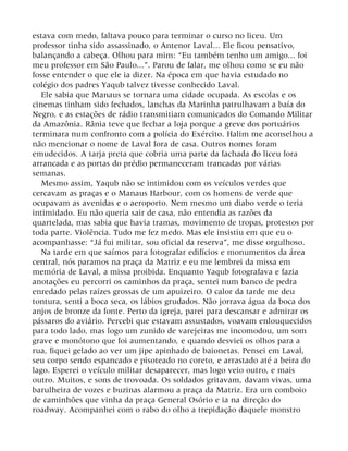 estava com medo, faltava pouco para terminar o curso no liceu. Um
professor tinha sido assassinado, o Antenor Laval... Ele ficou pensativo,
balançando a cabeça. Olhou para mim: “Eu também tenho um amigo... foi
meu professor em São Paulo...”. Parou de falar, me olhou como se eu não
fosse entender o que ele ia dizer. Na época em que havia estudado no
colégio dos padres Yaqub talvez tivesse conhecido Laval.
Ele sabia que Manaus se tornara uma cidade ocupada. As escolas e os
cinemas tinham sido fechados, lanchas da Marinha patrulhavam a baía do
Negro, e as estações de rádio transmitiam comunicados do Comando Militar
da Amazônia. Rânia teve que fechar a loja porque a greve dos portuários
terminara num confronto com a polícia do Exército. Halim me aconselhou a
não mencionar o nome de Laval fora de casa. Outros nomes foram
emudecidos. A tarja preta que cobria uma parte da fachada do liceu fora
arrancada e as portas do prédio permaneceram trancadas por várias
semanas.
Mesmo assim, Yaqub não se intimidou com os veículos verdes que
cercavam as praças e o Manaus Harbour, com os homens de verde que
ocupavam as avenidas e o aeroporto. Nem mesmo um diabo verde o teria
intimidado. Eu não queria sair de casa, não entendia as razões da
quartelada, mas sabia que havia tramas, movimento de tropas, protestos por
toda parte. Violência. Tudo me fez medo. Mas ele insistiu em que eu o
acompanhasse: “Já fui militar, sou oficial da reserva”, me disse orgulhoso.
Na tarde em que saímos para fotografar edifícios e monumentos da área
central, nós paramos na praça da Matriz e eu me lembrei da missa em
memória de Laval, a missa proibida. Enquanto Yaqub fotografava e fazia
anotações eu percorri os caminhos da praça, sentei num banco de pedra
enredado pelas raízes grossas de um apuizeiro. O calor da tarde me deu
tontura, senti a boca seca, os lábios grudados. Não jorrava água da boca dos
anjos de bronze da fonte. Perto da igreja, parei para descansar e admirar os
pássaros do aviário. Percebi que estavam assustados, voavam enlouquecidos
para todo lado, mas logo um zunido de varejeiras me incomodou, um som
grave e monótono que foi aumentando, e quando desviei os olhos para a
rua, fiquei gelado ao ver um jipe apinhado de baionetas. Pensei em Laval,
seu corpo sendo espancado e pisoteado no coreto, e arrastado até a beira do
lago. Esperei o veículo militar desaparecer, mas logo veio outro, e mais
outro. Muitos, e sons de trovoada. Os soldados gritavam, davam vivas, uma
barulheira de vozes e buzinas alarmou a praça da Matriz. Era um comboio
de caminhões que vinha da praça General Osório e ia na direção do
roadway. Acompanhei com o rabo do olho a trepidação daquele monstro
 