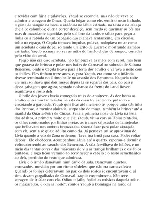 e revidar com fúria e palavrões. Yaqub se escondia, mas não deixava de
admirar a coragem de Omar. Queria brigar como ele, sentir o rosto inchado,
o gosto de sangue na boca, a ardência no lábio estriado, na testa e na cabeça
cheia de calombos; queria correr descalço, sem medo de queimar os pés nas
ruas de macadame aquecidas pelo sol forte da tarde, e saltar para pegar a
linha ou a rabiola de um papagaio que planava lentamente, em círculos,
solto no espaço. O Caçula tomava impulso, pulava, rodopiava no ar como
um acrobata e caía de pé, soltando um grito de guerra e mostrando as mãos
estriadas. Yaqub recuava ao ver as mãos do irmão cheias de sangue, cortadas
pelo vidro do cerol.
Yaqub não era esse acrobata, não lambuzava as mãos com cerol, mas bem
que gostava de brincar e pular nos bailes de Carnaval no sobrado de Sultana
Benemou, onde o Caçula ficava para a festa dos adultos e varava a noite com
os foliões. Eles tinham treze anos, e, para Yaqub, era como se a infância
tivesse terminado no último baile no casarão dos Benemou. Naquela noite
ele nem sonhava que dois meses depois ia se separar dos pais, do país e
dessa paisagem que agora, sentado no banco da frente do Land Rover,
reanimava o rosto dele.
O baile dos jovens havia começado antes do anoitecer. Às dez horas os
adultos entraram fantasiados na sala do casarão, cantando, pulando e
enxotando a garotada. Yaqub quis ficar até meia-noite, porque uma sobrinha
dos Reinoso, a menina aloirada, corpo alto de moça, também ia brincar até a
manhã da Quarta-Feira de Cinzas. Seria a primeira noite de Lívia na festa
dos adultos, a primeira noite que ele, Yaqub, viu-a com os lábios pintados,
os olhos contornados por linhas pretas, as tranças salpicadas de lantejoulas
que brilhavam nos ombros bronzeados. Queria ficar para pular abraçado
com ela, sentir-se quase adulto como ela. Já pensava em se aproximar de
Lívia quando a voz de Zana ordenou: “Leva tua irmã para casa. Podes voltar
depois”. Ele obedeceu. Acompanhou Rânia até o quarto, esperou-a dormir e
voltou correndo ao casarão dos Benemou. A sala fervilhava de foliões, e no
meio das tantas cores e das máscaras ele viu as tranças brilhantes e os lábios
pintados, e logo ficou trêmulo ao reconhecer o cabelo e o rosto semelhantes
ao dele, pertinho do rosto que admirava.
Lívia e o irmão dançavam num canto da sala. Dançavam quietos,
enroscados, movidos por um ritmo só deles, que não era carnavalesco.
Quando os foliões esbarravam no par, os dois rostos se encontravam e, aí
sim, davam gargalhadas de Carnaval. Yaqub ensombreceu. Não teve
coragem de ir falar com ela. Odiou o baile, “odiei as músicas daquela noite,
os mascarados, e odiei a noite”, contou Yaqub a Domingas na tarde da
 