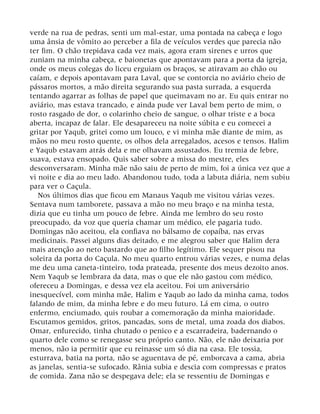 verde na rua de pedras, senti um mal-estar, uma pontada na cabeça e logo
uma ânsia de vômito ao perceber a fila de veículos verdes que parecia não
ter fim. O chão trepidava cada vez mais, agora eram sirenes e urros que
zuniam na minha cabeça, e baionetas que apontavam para a porta da igreja,
onde os meus colegas do liceu erguiam os braços, se atiravam ao chão ou
caíam, e depois apontavam para Laval, que se contorcia no aviário cheio de
pássaros mortos, a mão direita segurando sua pasta surrada, a esquerda
tentando agarrar as folhas de papel que queimavam no ar. Eu quis entrar no
aviário, mas estava trancado, e ainda pude ver Laval bem perto de mim, o
rosto rasgado de dor, o colarinho cheio de sangue, o olhar triste e a boca
aberta, incapaz de falar. Ele desapareceu na noite súbita e eu comecei a
gritar por Yaqub, gritei como um louco, e vi minha mãe diante de mim, as
mãos no meu rosto quente, os olhos dela arregalados, acesos e tensos. Halim
e Yaqub estavam atrás dela e me olhavam assustados. Eu tremia de febre,
suava, estava ensopado. Quis saber sobre a missa do mestre, eles
desconversaram. Minha mãe não saiu de perto de mim, foi a única vez que a
vi noite e dia ao meu lado. Abandonou tudo, toda a labuta diária, nem subiu
para ver o Caçula.
Nos últimos dias que ficou em Manaus Yaqub me visitou várias vezes.
Sentava num tamborete, passava a mão no meu braço e na minha testa,
dizia que eu tinha um pouco de febre. Ainda me lembro do seu rosto
preocupado, da voz que queria chamar um médico, ele pagaria tudo.
Domingas não aceitou, ela confiava no bálsamo de copaíba, nas ervas
medicinais. Passei alguns dias deitado, e me alegrou saber que Halim dera
mais atenção ao neto bastardo que ao filho legítimo. Ele sequer pisou na
soleira da porta do Caçula. No meu quarto entrou várias vezes, e numa delas
me deu uma caneta-tinteiro, toda prateada, presente dos meus dezoito anos.
Nem Yaqub se lembrara da data, mas o que ele não gastou com médico,
ofereceu a Domingas, e dessa vez ela aceitou. Foi um aniversário
inesquecível, com minha mãe, Halim e Yaqub ao lado da minha cama, todos
falando de mim, da minha febre e do meu futuro. Lá em cima, o outro
enfermo, enciumado, quis roubar a comemoração da minha maioridade.
Escutamos gemidos, gritos, pancadas, sons de metal, uma zoada dos diabos.
Omar, enfurecido, tinha chutado o penico e a escarradeira, badernando o
quarto dele como se renegasse seu próprio canto. Não, ele não deixaria por
menos, não ia permitir que eu reinasse um só dia na casa. Ele tossia,
esturrava, batia na porta, não se aguentava de pé, emborcava a cama, abria
as janelas, sentia-se sufocado. Rânia subia e descia com compressas e pratos
de comida. Zana não se despegava dele; ela se ressentiu de Domingas e
 