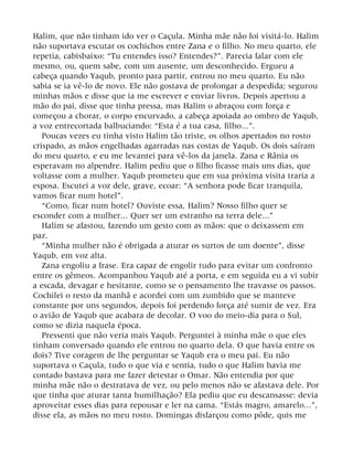 Halim, que não tinham ido ver o Caçula. Minha mãe não foi visitá-lo. Halim
não suportava escutar os cochichos entre Zana e o filho. No meu quarto, ele
repetia, cabisbaixo: “Tu entendes isso? Entendes?”. Parecia falar com ele
mesmo, ou, quem sabe, com um ausente, um desconhecido. Ergueu a
cabeça quando Yaqub, pronto para partir, entrou no meu quarto. Eu não
sabia se ia vê-lo de novo. Ele não gostava de prolongar a despedida; segurou
minhas mãos e disse que ia me escrever e enviar livros. Depois apertou a
mão do pai, disse que tinha pressa, mas Halim o abraçou com força e
começou a chorar, o corpo encurvado, a cabeça apoiada ao ombro de Yaqub,
a voz entrecortada balbuciando: “Esta é a tua casa, filho...”.
Poucas vezes eu tinha visto Halim tão triste, os olhos apertados no rosto
crispado, as mãos engelhadas agarradas nas costas de Yaqub. Os dois saíram
do meu quarto, e eu me levantei para vê-los da janela. Zana e Rânia os
esperavam no alpendre. Halim pediu que o filho ficasse mais uns dias, que
voltasse com a mulher. Yaqub prometeu que em sua próxima visita traria a
esposa. Escutei a voz dele, grave, ecoar: “A senhora pode ficar tranquila,
vamos ficar num hotel”.
“Como, ficar num hotel? Ouviste essa, Halim? Nosso filho quer se
esconder com a mulher... Quer ser um estranho na terra dele...”
Halim se afastou, fazendo um gesto com as mãos: que o deixassem em
paz.
“Minha mulher não é obrigada a aturar os surtos de um doente”, disse
Yaqub, em voz alta.
Zana engoliu a frase. Era capaz de engolir tudo para evitar um confronto
entre os gêmeos. Acompanhou Yaqub até a porta, e em seguida eu a vi subir
a escada, devagar e hesitante, como se o pensamento lhe travasse os passos.
Cochilei o resto da manhã e acordei com um zumbido que se manteve
constante por uns segundos, depois foi perdendo força até sumir de vez. Era
o avião de Yaqub que acabara de decolar. O voo do meio-dia para o Sul,
como se dizia naquela época.
Pressenti que não veria mais Yaqub. Perguntei à minha mãe o que eles
tinham conversado quando ele entrou no quarto dela. O que havia entre os
dois? Tive coragem de lhe perguntar se Yaqub era o meu pai. Eu não
suportava o Caçula, tudo o que via e sentia, tudo o que Halim havia me
contado bastava para me fazer detestar o Omar. Não entendia por que
minha mãe não o destratava de vez, ou pelo menos não se afastava dele. Por
que tinha que aturar tanta humilhação? Ela pediu que eu descansasse: devia
aproveitar esses dias para repousar e ler na cama. “Estás magro, amarelo...”,
disse ela, as mãos no meu rosto. Domingas disfarçou como pôde, quis me
 