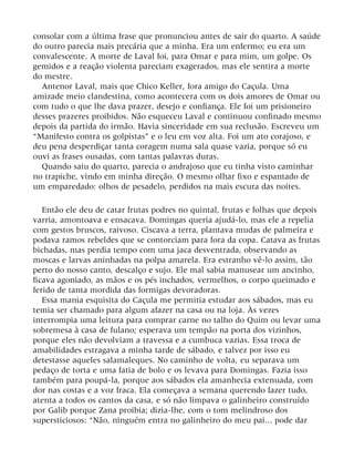 consolar com a última frase que pronunciou antes de sair do quarto. A saúde
do outro parecia mais precária que a minha. Era um enfermo; eu era um
convalescente. A morte de Laval foi, para Omar e para mim, um golpe. Os
gemidos e a reação violenta pareciam exagerados, mas ele sentira a morte
do mestre.
Antenor Laval, mais que Chico Keller, fora amigo do Caçula. Uma
amizade meio clandestina, como acontecera com os dois amores de Omar ou
com tudo o que lhe dava prazer, desejo e confiança. Ele foi um prisioneiro
desses prazeres proibidos. Não esqueceu Laval e continuou confinado mesmo
depois da partida do irmão. Havia sinceridade em sua reclusão. Escreveu um
“Manifesto contra os golpistas” e o leu em voz alta. Foi um ato corajoso, e
deu pena desperdiçar tanta coragem numa sala quase vazia, porque só eu
ouvi as frases ousadas, com tantas palavras duras.
Quando saiu do quarto, parecia o andrajoso que eu tinha visto caminhar
no trapiche, vindo em minha direção. O mesmo olhar fixo e espantado de
um emparedado: olhos de pesadelo, perdidos na mais escura das noites.
Então ele deu de catar frutas podres no quintal, frutas e folhas que depois
varria, amontoava e ensacava. Domingas queria ajudá-lo, mas ele a repelia
com gestos bruscos, raivoso. Ciscava a terra, plantava mudas de palmeira e
podava ramos rebeldes que se contorciam para fora da copa. Catava as frutas
bichadas, mas perdia tempo com uma jaca desventrada, observando as
moscas e larvas aninhadas na polpa amarela. Era estranho vê-lo assim, tão
perto do nosso canto, descalço e sujo. Ele mal sabia manusear um ancinho,
ficava agoniado, as mãos e os pés inchados, vermelhos, o corpo queimado e
ferido de tanta mordida das formigas devoradoras.
Essa mania esquisita do Caçula me permitia estudar aos sábados, mas eu
temia ser chamado para algum afazer na casa ou na loja. Às vezes
interrompia uma leitura para comprar carne no talho do Quim ou levar uma
sobremesa à casa de fulano; esperava um tempão na porta dos vizinhos,
porque eles não devolviam a travessa e a cumbuca vazias. Essa troca de
amabilidades estragava a minha tarde de sábado, e talvez por isso eu
detestasse aqueles salamaleques. No caminho de volta, eu separava um
pedaço de torta e uma fatia de bolo e os levava para Domingas. Fazia isso
também para poupá-la, porque aos sábados ela amanhecia extenuada, com
dor nas costas e a voz fraca. Ela começava a semana querendo fazer tudo,
atenta a todos os cantos da casa, e só não limpava o galinheiro construído
por Galib porque Zana proibia; dizia-lhe, com o tom melindroso dos
supersticiosos: “Não, ninguém entra no galinheiro do meu pai... pode dar
 