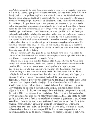 azar”. Mas do resto da casa Domingas cuidava com zelo, e parecia sofrer com
a mania do Caçula, que passava horas sob o sol. Do meu quarto eu espiava o
desajeitado cortar galhos, capinar, amontoar folhas secas. Havia devaneio
demais nessa faina de jardineiro ocasional. De vez em quando ele largava o
ancinho e o terçado para apreciar as belezas do nosso quintal: o urumutum
do rio Negro, de que Domingas tanto gostava, pousado num galho alto da
velha seringueira; um camaleão rastejando no tronco da fruta-pão, até parar
perto de um ninho de surucuás-de-barriga-vermelha, protegido pela mãe.
No chão, perto da cerca, Omar catava os jambos e as flores vermelhas que
caíam do quintal do vizinho. Ele enchia as mãos com os jambinhos rosados,
e nos outros, roxos e carnudos, dava dentadas de fome. A meninada do
cortiço malinava, vinha mexer com ele. Tamanho homem, engatinhando,
cheirando as flores, torcendo os ingás e chupando seus bagos brancos. Ele
estacava também para cavar a terra, só por cavar, acho que para sentir o
cheiro da umidade, forte, depois da chuva. Divertia-se com essa liberdade, e
dava até vontade de imitá-lo.
Na tarde de um sábado, quando eu me distraía com os movimentos de
Omar, Rânia me mandou um recado: que eu passasse na loja para ajudá-la a
empilhar caixas de mercadorias no depósito.
Havia pouca gente na rua dos Barés, o alto-falante da Voz da Amazônia
tocava um bolero famoso, e nós dois, dentro da loja, escutávamos o eco da
canção. Ela trancou as portas para que ninguém nos importunasse.
Suávamos muito, ela mais do que eu. E quase não falávamos. Carreguei
tanta caixa que o andar de cima ficou atulhado. Não cabia mais nada no
refúgio de Halim. Rânia acendeu a luz, deu uma olhada naquela bagunça e
mudou de ideia: cismou em arrumar toda a loja e quis começar pelo
depósito. O rosto, o pescoço e os ombros dela brilhavam de tanto suor. Desci
com as caixas, depois ela decidiu jogar fora a lataria velha, malhadeiras
apodrecidas, anzóis enferrujados, rolos de tabaco, fitas métricas, porongas.
Desvencilhou-se de toda a quinquilharia do pai, jogando no lixo até os
objetos de outro século, como o narguilé em miniatura que pertencera ao tio
de Halim. Não teve pena de jogar nada fora. Agia com uma determinação
feroz, consciente de que estava enterrando um passado. Já era tarde da noite
quando começamos a faxina no depósito. Varremos e passamos o escovão no
assoalho, retiramos as prateleiras antigas e limpamos as paredes. Ela estava
exausta, ensopada, mas ainda quis conferir as mercadorias. Quando se
curvou para abrir uma caixa de lençóis, vi os seios dela, morenos e suados,
soltos na blusa branca sem mangas. Rânia demorou nessa posição, e eu
fiquei paralisado ao vê-la assim, recurvada, os ombros, os seios e os braços
 