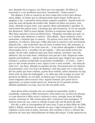 nus. Quando ela se ergueu, me olhou por uns segundos. Os lábios se
moveram e a voz manhosa sussurrou, lentamente: “Vamos parar?”.
Ela ofegava. E não se esquivou do meu corpo nem evitou meu abraço,
meus afagos, os beijos que eu desejava fazia tanto tempo. Pediu que eu
apagasse a luz, e passamos horas juntos naquele suadouro. Aquela noite foi
uma das mais desejadas da minha vida. Depois ela falou um pouco, sem
ânsia, olhando só para mim, com aqueles olhos amendoados e graúdos. O
aniversário dos quinze anos, a festança que não aconteceu. Ia ser no casarão
dos Benemou, Talib ia tocar alaúde, Estelita ia emprestar taças de cristal.
Mas Zana cancelou a festa na última hora. “Ninguém entendeu por quê, só
eu e minha mãe sabíamos o motivo”, disse Rânia. “Zana conhecia o meu
namorado, o homem que eu amava... Eu queria viver com ele. Minha mãe
implicou, se enfezou, dizia que a filha dela não ia conviver com um homem
daquela laia... não ia permitir que ele fosse à minha festa. Me ameaçou, ia
fazer um escândalo se me visse com ele... ‘Com tantos advogados e médicos
interessados em ti, e escolhes um pé-rapado...’ Meu pai ainda tentou me
ajudar, fez de tudo, implorou para que Zana cedesse, aceitasse, mas não
adiantou. Ela era mais forte, enfeitiçou meu pai até o fim. Desprezei todos
aqueles pretendentes... alguns até hoje aparecem aqui, fingem que querem
comprar e acabam comprando as porcarias encalhadas... os restos... tudo o
que eu não vendo durante o ano. Agora é esse o meu mundo... sou dona de
tudo isso”, ela disse, olhando as paredes da loja. Permanecemos em silêncio,
na penumbra; com a luz fraca do depósito, mal dava para ver o rosto dela.
Ela me pediu que fosse embora, queria ficar sozinha, talvez dormisse na loja.
Eram mais de duas da madrugada, e eu sabia que não ia pegar no sono. Só
pensava em Rânia, na voz dela, na beleza que vi de perto, muito perto,
como ninguém talvez tivesse visto. Aquele homem, por quem ela se
apaixonou, eu nunca soube quem era. Gostaria de ter passado muitos
sábados ajudando-a na loja, mas ela não me pediu mais.
Zana devia achar estranho me ver sentado no quartinho, lendo e
estudando, enquanto o filho mourejava. Uma única vez, na hora do almoço,
vi o pai observar o filho cavar e remexer a terra, carregar sacos de folhas
mortas, extenuar-se. Não sentiu pena dele. Comentou com amargura: “É
curioso como ele sua, como se esforça só para não sair de perto da mãe”.
Um dia, a mãe se envergonhou de uma cena. É que as duas filhas de Talib,
Zahia e Nahda, entraram de supetão na casa e logo começaram a rir. Riam e
cobriam o rosto com as mãos, nervosas. Nós ouvimos o riso e o tilintar das
pulseiras de ouro que chacoalhavam no braço das moças. A mãe apareceu na
 