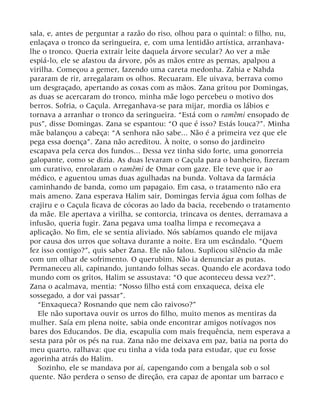 sala, e, antes de perguntar a razão do riso, olhou para o quintal: o filho, nu,
enlaçava o tronco da seringueira, e, com uma lentidão artística, arranhava-
lhe o tronco. Queria extrair leite daquela árvore secular? Ao ver a mãe
espiá-lo, ele se afastou da árvore, pôs as mãos entre as pernas, apalpou a
virilha. Começou a gemer, fazendo uma careta medonha. Zahia e Nahda
pararam de rir, arregalaram os olhos. Recuaram. Ele uivava, berrava como
um desgraçado, apertando as coxas com as mãos. Zana gritou por Domingas,
as duas se acercaram do tronco, minha mãe logo percebeu o motivo dos
berros. Sofria, o Caçula. Arreganhava-se para mijar, mordia os lábios e
tornava a arranhar o tronco da seringueira. “Está com o ramêmi ensopado de
pus”, disse Domingas. Zana se espantou: “O que é isso? Estás louca?”. Minha
mãe balançou a cabeça: “A senhora não sabe... Não é a primeira vez que ele
pega essa doença”. Zana não acreditou. À noite, o sonso do jardineiro
escapava pela cerca dos fundos... Dessa vez tinha sido forte, uma gonorreia
galopante, como se dizia. As duas levaram o Caçula para o banheiro, fizeram
um curativo, enrolaram o ramêmi de Omar com gaze. Ele teve que ir ao
médico, e aguentou umas duas agulhadas na bunda. Voltava da farmácia
caminhando de banda, como um papagaio. Em casa, o tratamento não era
mais ameno. Zana esperava Halim sair, Domingas fervia água com folhas de
crajiru e o Caçula ficava de cócoras ao lado da bacia, recebendo o tratamento
da mãe. Ele apertava a virilha, se contorcia, trincava os dentes, derramava a
infusão, queria fugir. Zana pegava uma toalha limpa e recomeçava a
aplicação. No fim, ele se sentia aliviado. Nós sabíamos quando ele mijava
por causa dos urros que soltava durante a noite. Era um escândalo. “Quem
fez isso contigo?”, quis saber Zana. Ele não falou. Suplicou silêncio da mãe
com um olhar de sofrimento. O querubim. Não ia denunciar as putas.
Permaneceu ali, capinando, juntando folhas secas. Quando ele acordava todo
mundo com os gritos, Halim se assustava: “O que aconteceu dessa vez?”.
Zana o acalmava, mentia: “Nosso filho está com enxaqueca, deixa ele
sossegado, a dor vai passar”.
“Enxaqueca? Rosnando que nem cão raivoso?”
Ele não suportava ouvir os urros do filho, muito menos as mentiras da
mulher. Saía em plena noite, sabia onde encontrar amigos notívagos nos
bares dos Educandos. De dia, escapulia com mais frequência, nem esperava a
sesta para pôr os pés na rua. Zana não me deixava em paz, batia na porta do
meu quarto, ralhava: que eu tinha a vida toda para estudar, que eu fosse
agorinha atrás do Halim.
Sozinho, ele se mandava por aí, capengando com a bengala sob o sol
quente. Não perdera o senso de direção, era capaz de apontar um barraco e
 