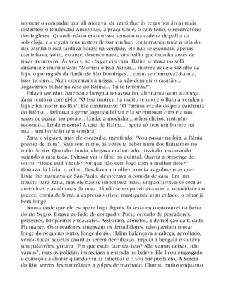 nomear o compadre que ali morava, de caminhar às cegas por áreas mais
distantes: o Boulevard Amazonas, a praça Chile, o cemitério, o reservatório
dos Ingleses. Quando não o encontrava sentado na cadeira de palha da
sobreloja, eu seguia seus rastros de bar em bar, contornando toda a orla do
rio. Minha busca tardava horas; na verdade, ele não se escondia, apenas
caminhava, solto, errante, desencantado, um balão que murcha antes de
tocar as nuvens. Às vezes, ao chegar em casa, Halim sentava no sofá
cinzento e murmurava: “Morreu o Issa Azmar... morreu aquele vizinho da
loja, o português da Barão de São Domingos... como se chamava? Balma,
isso mesmo... Nem esperaram a missa... já vão demolir o casarão...
Jogávamos bilhar na casa do Balma... Tu te lembras?”.
Falava sozinho, batendo a bengala no assoalho, afirmando com a cabeça.
Zana tentava corrigi-lo: “O Issa morreu há muito tempo e o Balma vendeu a
loja e foi morar no Rio”. Ele continuava: “O Tannus era doido pela cunhantã
do Balma... Deixava a gente jogando bilhar e ia se enroscar com ela nos
sacos de açúcar no porão... Linda, a mocinha... olhos cheios, rostinho
redondo... Linda mesmo! A casa do Balma... agora só tem um buraco na
rua... um buracão sem sombra”.
Zana o vigiava, mas ele escapulia, mentindo: “Vou passar na loja, a Rânia
precisa de mim”. Saía sem rumo, às vezes ia beber num dos flutuantes no
meio do rio. Quando chovia, chegava encharcado, tossindo, escarrando,
sujando a casa toda. Evitava ver o filho no quintal. Queria a presença do
outro. “Onde está Yaqub? Por que não vem logo com a mulher dele?”
Gostava da Lívia, o velho. Desafiava a mulher, comia as guloseimas que
Lívia lhe mandava de São Paulo, desprezava a comida de casa. Era um
insulto para Zana, mas ele não se importava mais. Empanturrava-se com as
amêndoas e as tâmaras da nora. Já não se empanzinava com a voracidade do
prazer, comia de birra, a expressão triste, mastigando com enfado, o olhar já
bem longe.
Numa tarde que ele escapara logo depois da sesta eu o encontrei na beira
do rio Negro. Estava ao lado do compadre Pocu, cercado de pescadores,
peixeiros, barqueiros e mascates. Assistiam, atônitos, à demolição da Cidade
Flutuante. Os moradores xingavam os demolidores, não queriam morar
longe do pequeno porto, longe do rio. Halim balançava a cabeça, revoltado,
vendo todas aquelas casinhas serem derrubadas. Erguia a bengala e soltava
uns palavrões, gritava “Por que estão fazendo isso? Não vamos deixar, não
vamos”, mas os policiais impediam a entrada no bairro. Ele ficou engasgado,
e começou a chorar quando viu as tabernas e o seu bar predileto, A Sereia
do Rio, serem desmantelados a golpes de machado. Chorou muito enquanto
 