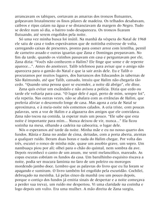 arrancavam os tabiques, cortavam as amarras dos troncos flutuantes,
golpeavam brutalmente os finos pilares de madeira. Os telhados desabavam,
caibros e ripas caíam na água e se distanciavam da margem do Negro. Tudo
se desfez num só dia, o bairro todo desapareceu. Os troncos ficaram
flutuando, até serem engolidos pela noite.
Só uma vez minha busca foi inútil. Na manhã da véspera do Natal de 1968
ele saiu de casa e todos esperávamos que de noitinha estivesse de volta,
carregando caixas de presentes, pronto para comer arroz com lentilha, pernil
de carneiro assado e outras iguarias que Zana e Domingas preparavam. No
fim da tarde, quando os vizinhos passavam em casa e perguntavam por ele,
Zana dizia: “Vocês não conhecem o Halim? Ele finge que some e de repente
aparece...”. Antes do anoitecer, Talib telefonou para avisar que o amigo não
aparecera para o gamão do Natal e que ia sair atrás dele. Eu e Talib o
procuramos por muitos lugares, dos barrancos dos Educandos às tabernas de
São Raimundo, até que Talib, cansado, intuiu que Halim não chegaria tão
cedo. “Quando uma pessoa quer se esconder, a noite dá abrigo”, ele disse.
Zana quis evitar um escândalo e não avisou a polícia. Dizia que cedo ou
tarde ele voltaria para casa. “O lugar dele é aqui, perto de mim, sempre foi”,
ela repetia. Nas outras vezes, não se abalara com as errâncias de Halim, que
preferia aliviar o desconsolo longe de casa. Mas agora a ceia de Natal se
aproximava, e à meia-noite nós comemos calados. A ceia triste, com poucas
palavras, sem a voz de Halim e a algazarra dos amigos que ele convidava.
Zana não tocou na comida, ia esperar mais um pouco. “Ele sabe que esta
noite é importante para mim... Nunca deixou de vir, nunca...” Ela ficou
sozinha na mesa, olhando a cadeira na cabeceira, o lugar dele.
Nós o esperamos até tarde da noite. Minha mãe e eu no nosso quarto dos
fundos. Rânia e Zana no andar de cima, deitadas, com a porta aberta, atentas
a qualquer ruído. Deram duas horas e nada do Halim chegar. Por volta das
três, escutei o ronco de minha mãe, quase um assobio grave, um sopro. Um
nambuaçu piou por ali; olhei para o chão do quintal, nem sombra da ave.
Depois reconheci o canto de um anum, me senti melancólico, mareado. As
copas escuras cobriam os fundos da casa. Um barulhinho esquisito riscava a
noite, podia ser mucura faminta no faro de um poleiro ou morcegos
mordendo jambo doce. Lembro que as palavras do livro que eu lia foram se
apagando e sumiram. O livro também foi engolido pela escuridão. Cochilei,
debruçado na mesinha. Lá pelas cinco da manhã (ou um pouco depois,
porque o cortiço dos fundos já emitia sinais de despertar e a noite começava
a perder sua treva), um ruído me despertou. Vi uma claridade na cozinha e
logo depois um vulto. Era uma mulher. A mão direita de Zana surgiu,
 