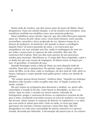 8
Numa tarde de outubro, uns dois meses antes da morte de Halim, Omar
desapareceu. Fazia um calorão danado, o sol de outubro nos entorpece, uma
sonolência mórbida nos imobiliza como uma anestesia poderosa.
Omar trabalhava nesse calorão, logo ele, que não tinha fibra para suportar
tanto sol. Trocou de pele várias vezes, virou bicho-homem, meio cascudo,
avermelhou, amarelou e ficou acobreado de vez. Quanto tempo ele ia
brincar de jardineiro, de faxineiro? Até quando ia durar o autoflagelo
daquele fraco? Já estava passando da conta, e eu torcia para que
mergulhasse em suas noitadas sem fim, oxalá se embriagasse de uma vez
por todas e nunca mais se erguesse da rede vermelha. Mas não. Ele
continuou fiel à labuta. Nem nos dias mais quentes do ano procurava
sombra para mourejar. Mortificava-se. O corpo dele ficou empolado, a pele e
os dedos dos pés com crostas de impingem. Só faltou trocar os braços por
asas. O querubim. O santinho da casa.
Quando Domingas sentiu a falta de Omar no meio daquela tarde de
outubro, Zana não se apoquentou. No quintal, ergueu a cabeça e gritou o
nome do filho. Lá de cima, onde se encafuara, ele deu sinal de vida: abriu os
braços, balançou o corpo apoiado num galho grosso, soltou um alarido de
pássaro.
“Ele sempre gostou dessas leseiras”, lembrou Zana. “Quando era moleque,
desafiava todo mundo e subia no galho mais alto. O Yaqub se pelava de
medo, coitado...”
Diz que trepou na seringueira para descansar e meditar, ou, quem sabe,
contemplar o mundo lá do alto, como fazem as divindades, as aves e os
símios. Aqui no chão, o mundo era menos ameno, infestado de
formigueiros, pragas e vassouras-de-bruxa; os cupinzeiros cresciam do dia
para a noite, esculpindo murundus escuros na cerca de madeira e no tronco
das árvores. Omar sempre se esquecia de destruir os cupinzeiros, e eu sabia
que essa tarefa ia sobrar para mim. Cedo ou tarde, eu teria que jogar
querosene nos enormes volumes marrons e atear-lhes fogo. Não me
desagradava ver toda uma comunidade de insetos contorcer-se e perecer
tostada, devorada por labaredas. A devastação não parava por aí. Eu cortava
 