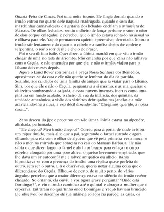 Quarta-Feira de Cinzas. Foi uma noite insone. Ele fingia dormir quando o
irmão entrou no quarto dele naquela madrugada, quando o som das
marchinhas carnavalescas e a gritaria dos bêbados enchiam a atmosfera de
Manaus. De olhos fechados, sentiu o cheiro de lança-perfume e suor, o odor
de dois corpos enlaçados, e percebeu que o irmão estava sentado no assoalho
e olhava para ele. Yaqub permaneceu quieto, apreensivo, derrotado. Notou o
irmão sair lentamente do quarto, o cabelo e a camisa cheios de confete e
serpentina, o rosto sorridente e cheio de prazer.
Foi o seu último baile. Quer dizer, a última manhã em que viu o irmão
chegar de uma noitada de arromba. Não entendia por que Zana não ralhava
com o Caçula, e não entendeu por que ele, e não o irmão, viajou para o
Líbano dois meses depois.
Agora o Land Rover contornava a praça Nossa Senhora dos Remédios,
aproximava-se da casa e ele não queria se lembrar do dia da partida.
Sozinho, aos cuidados de uma família de amigos que ia viajar para o Líbano.
Sim, por que ele e não o Caçula, perguntava a si mesmo, e as mangueiras e
oitizeiros sombreando a calçada, e essas nuvens imensas, inertes como uma
pintura em fundo azulado, o cheiro da rua da infância, dos quintais, da
umidade amazônica, a visão dos vizinhos debruçados nas janelas e a mãe
acariciando-lhe a nuca, a voz dócil dizendo-lhe: “Chegamos querido, a nossa
casa...”.
Zana desceu do jipe e procurou em vão Omar. Rânia estava no alpendre,
alinhada, perfumada.
“Ele chegou? Meu irmão chegou?” Correu para a porta, de onde avistou
um rapaz tímido, mais alto que o pai, segurando o farnel surrado e agora
olhando para ela com o olhar de alguém que vê pela primeira vez a moça, e
não a menina mirrada que abraçara no cais do Manaus Harbour. Ele não
sabia o que dizer: largou o farnel e abriu os braços para enlaçar o corpo
esbelto, alongado por uma pose altiva, o queixo levemente empinado, que
lhe dava um ar autoconfiante e talvez antipático ou alheio. Rânia
hipnotizava-se com a presença do irmão: uma réplica quase perfeita do
outro, sem ser o outro. Ela o observava, queria notar alguma coisa que o
diferenciasse do Caçula. Olhou-o de perto, de muito perto, de vários
ângulos; percebeu que a maior diferença estava no silêncio do irmão recém-
chegado. No entanto, ela ouviu a voz agora grave perguntar “Onde está
Domingas?”, e viu o irmão caminhar até o quintal e abraçar a mulher que o
esperava. Entraram no quartinho onde Domingas e Yaqub haviam brincado.
Ele observou os desenhos de sua infância colados na parede: as casas, os
 