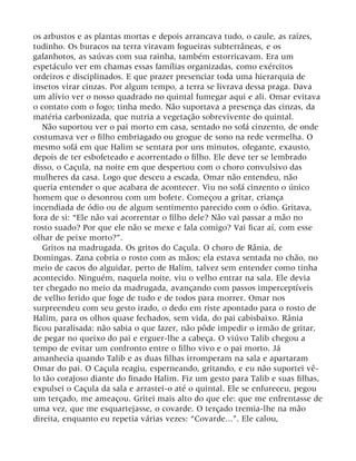 os arbustos e as plantas mortas e depois arrancava tudo, o caule, as raízes,
tudinho. Os buracos na terra viravam fogueiras subterrâneas, e os
gafanhotos, as saúvas com sua rainha, também estorricavam. Era um
espetáculo ver em chamas essas famílias organizadas, como exércitos
ordeiros e disciplinados. E que prazer presenciar toda uma hierarquia de
insetos virar cinzas. Por algum tempo, a terra se livrava dessa praga. Dava
um alívio ver o nosso quadrado no quintal fumegar aqui e ali. Omar evitava
o contato com o fogo; tinha medo. Não suportava a presença das cinzas, da
matéria carbonizada, que nutria a vegetação sobrevivente do quintal.
Não suportou ver o pai morto em casa, sentado no sofá cinzento, de onde
costumava ver o filho embriagado ou grogue de sono na rede vermelha. O
mesmo sofá em que Halim se sentara por uns minutos, ofegante, exausto,
depois de ter esbofeteado e acorrentado o filho. Ele deve ter se lembrado
disso, o Caçula, na noite em que despertou com o choro convulsivo das
mulheres da casa. Logo que desceu a escada, Omar não entendeu, não
queria entender o que acabara de acontecer. Viu no sofá cinzento o único
homem que o desonrou com um bofete. Começou a gritar, criança
incendiada de ódio ou de algum sentimento parecido com o ódio. Gritava,
fora de si: “Ele não vai acorrentar o filho dele? Não vai passar a mão no
rosto suado? Por que ele não se mexe e fala comigo? Vai ficar aí, com esse
olhar de peixe morto?”.
Gritos na madrugada. Os gritos do Caçula. O choro de Rânia, de
Domingas. Zana cobria o rosto com as mãos; ela estava sentada no chão, no
meio de cacos do alguidar, perto de Halim, talvez sem entender como tinha
acontecido. Ninguém, naquela noite, viu o velho entrar na sala. Ele devia
ter chegado no meio da madrugada, avançando com passos imperceptíveis
de velho ferido que foge de tudo e de todos para morrer. Omar nos
surpreendeu com seu gesto irado, o dedo em riste apontado para o rosto de
Halim, para os olhos quase fechados, sem vida, do pai cabisbaixo. Rânia
ficou paralisada: não sabia o que fazer, não pôde impedir o irmão de gritar,
de pegar no queixo do pai e erguer-lhe a cabeça. O viúvo Talib chegou a
tempo de evitar um confronto entre o filho vivo e o pai morto. Já
amanhecia quando Talib e as duas filhas irromperam na sala e apartaram
Omar do pai. O Caçula reagiu, esperneando, gritando, e eu não suportei vê-
lo tão corajoso diante do finado Halim. Fiz um gesto para Talib e suas filhas,
expulsei o Caçula da sala e arrastei-o até o quintal. Ele se enfureceu, pegou
um terçado, me ameaçou. Gritei mais alto do que ele: que me enfrentasse de
uma vez, que me esquartejasse, o covarde. O terçado tremia-lhe na mão
direita, enquanto eu repetia várias vezes: “Covarde...”. Ele calou,
 