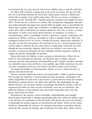 no Carnaval de rua, por um triz não levou o Halim para a vida de solteirão.
Os olhos dele seguiam a moça que ia de mesa em mesa, até que um dia
ela viu o envelope debaixo de um prato. Zana jamais contou a Halim que
tinha lido os gazais, nem Galib soube disso. Ela leu os versos e entregou o
envelope ao pai, dizendo-lhe: “Aquele mascate esqueceu esse papel na mesa
dele”. Então ela riu e chorou no velório. Riu soluçando, engasgada, dizendo
que tinha pensado em jogar fora aquela folha de papel, mas a curiosidade foi
maior que a apatia, maior que o desdém e a indiferença. Ainda bem que leu:
como teria sido a vida dela sem aquelas palavras? Os sons, o ritmo, as rimas
dos gazais. E tudo o que nasce dessa mistura: as imagens, as visões, o
encantamento. Jade e eternidade, alcova e amorosa, aroma e esperança. Ela
espremia os lábios, recitava, curvando-se sobre o marido morto. Não, não
conseguiu deixar de ler os versos, sozinha no quarto, depois das refeições. E
um dia, na sala do restaurante, ela estremeceu ao ver o jovem pronto para
recitar todos os dísticos de cor, com enlevo e segurança, como faz um ator
dotado de boa memória. Repetia, dizia isso no velório e no enterro do
marido, e continuou dizendo em casa, falando sozinha enquanto colhia as
vagens do jatobá espalhadas no quintal.
Depois da morte de Halim, a casa começou a desmoronar. Omar foi ao
enterro, mas permaneceu distante, tão distante que o irmão, mesmo
ausente, parecia mais próximo da despedida ao pai. Yaqub mandara entregar
no cemitério uma coroa de flores e um epitáfio, que Talib traduziu e leu em
voz alta: Saudades do meu pai, que mesmo à distância sempre esteve presente.
Os amigos de Halim se emocionaram. Omar, ao ver o choro da mãe, se
afastou do túmulo do pai.
Poucas semanas depois do enterro ela repreendeu o filho à queima-roupa.
Ele foi pego de surpresa, e escutou palavras que assustam, intimidam. Ele
tinha exagerado no trato com o pai morto, a quem dissera coisas de arrepiar.
Humilhar o esposo morto, isso Zana não admitia. Na madrugada em que
Halim morreu, ela escutara calada o monólogo absurdo do Caçula e não se
esquecera do dedo em riste na cara do finado, nem da voz insolente, das
palavras infames contra alguém que não podia responder nem com um
gesto, nem com um olhar.
Encontrou-o de cócoras, meio escondido, empunhando um terçado,
pronto para cortar tajás e aningas queimados pelo sol; colinas de folhas, aqui
e ali, deviam ser ensacadas no fim da tarde. Nas frestas da cerca dos fundos,
a meninada do cortiço espiava os movimentos de Omar. Estava só de cueca,
feridento, fantasiado de escravo. As crianças começaram a assobiar; depois
atiraram-lhe caroços de manga, que estalavam no corpo dele. Omar correu
 
