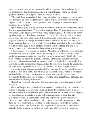 até a cerca, saltando sobre montes de folhas e galhos. “Filhos duma égua”,
ele esbravejou, dando um cotoco para a curuminzada. Parou de xingar
quando a sombra do corpo da mãe escureceu a cerca.
“Chega de bancar o coitadinho, chega de esfolar as mãos e os braços com
esse trabalho de péssimo jardineiro”, ela increpou com uma voz ríspida.
“Agora tu não tens pai... deves procurar um emprego e parar com essa
mania de desocupado.”
Ele se voltou para a mãe, os olhos incrédulos. Zana tirou o terçado da mão
dele e cravou-o na terra: “Vai te olhar no espelho... Teu pai não suportava te
ver assim... Não aguentava ver uma vida desperdiçada... Não merecia ouvir
aquelas torpezas... Um homem morto...”. Parou de ralhar e entrou na sala,
soluçando. Não quis falar com o filho quando ele se aproximou e tentou
afagá-la. Desviou a cabeça, deixou-o com as mãos no ar. Ele se afastou, e
diante do espelho viu o corpo cheio de pústulas e arranhões. Depois subiu a
escada olhando para a mãe, tentando cativá-la nessa tarde em que ela o
surpreendera com palavras ríspidas e evitara seu afago.
O Caçula não voltou mais ao quintal. Abandonou as folhas secas, as frutas
bichadas e os galhos podres. Parou de perseguir as mucuras, de matá-las a
pauladas, como uma criança possuída por alguma maldade. Eu já não o via
mais sentado no meio do quintal, sozinho, admirando os saltos dos saís-
azuis nas palmas dos açaizeiros, ou encantado com o brilho encarnado dos
saurás triscando as frutinhas doces. Antes de começar a labuta de jardineiro,
ele costumava apreciar essas coisas. E passava um bom tempo assim. Às
vezes sorria, quase alegre, quando o brilho intenso do sol do equador cobria
o quintal. Não quis usar a roupa nova que Zana lhe dera. Rânia o convidou
para trabalhar na loja, insistiu muitas vezes, até que ele abriu a boca,
mostrando dentes amarelos e afiados, e soltou uma gargalhada, agravada por
trovões de uma bronquite crônica.
“Trabalhar contigo? Não sabes dar um passo sem consultar o teu irmão”,
ele disse.
Rânia sabia que a aversão de Omar à rotina e aos horários de trabalho era
radical e sincera; sabia que ele tinha a astúcia de abocanhar com a maior
naturalidade os frutos colhidos pela labuta dos outros. Não se esforçava para
ser astucioso, nem sentia um pingo de culpa ao sugar o suor das três
mulheres da casa. E assim, sem culpa, ele regressou à noite manauara.
Quando chegava de manhãzinha, não encontrava a mãe à sua espera. Via
Zana de luto, melancólica, sentada no sofá cinzento, onde Halim tantas
vezes a enlaçara com desejo. Ele não suportava a quietude da mãe, o luto
fechado desde a morte de Halim, as tardes que ela começou a passar no
 