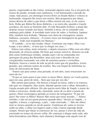 quarto, esquivando-se das visitas, remoendo alguma coisa. Eu a via perto do
tronco do jatobá, sentada num tamborete, o sol iluminando a metade do
corpo. Saía pouco, aos domingos levava flores ao finado Halim e voltava se
lastimando, ninguém lhe tirava um sorriso. Mas perguntava por Omar,
nunca deixou de saber a que horas o filho entrara em casa, se ele estava
bem. Pedia que Rânia lhe desse dinheiro, e ao meio-dia, quando o Caçula
acordava, ela ouvia as histórias dele. O Café Mocambo fechara, a praça das
Acácias estava virando um bazar. Sozinho à mesa, ele ia contando suas
andanças pela cidade. A novidade mais triste de todas: o Verônica, lupanar
lilás, também fora fechado. “Manaus está cheia de estrangeiros, mama.
Indianos, coreanos, chineses... O centro virou um formigueiro de gente do
interior... Tudo está mudando em Manaus.”
“É verdade... só tu não mudas, Omar. Continuas um trapo, olha a tua
roupa, o teu cabelo... A hora que tu chegas em casa...”
Falava com calma, meio reticente, e depois encarava o filho com um olhar
demorado, de tristeza calada. Ele bem que tentou cativá-la. Deixava na rede
dela umas lembranças miúdas, catadas aqui e ali ou compradas nos
quiosques da praça dos Remédios: uma cuia com o desenho de um
coraçãozinho encarnado, um colar de sementes pretas e vermelhas.
Ninharia. Gravou o nome da mãe na pá do remo que ele guardava. Letras
grandes, que cobriam nomes de mulher. Deu um buquê de helicônias na
noite do aniversário de Zana.
“Vamos sair para comer uma peixada, só nós dois, num restaurante no
meio do rio.”
“O que eu mais quero é paz entre os meus filhos. Quero ver vocês juntos,
aqui em casa, perto de mim... Nem que seja por um dia.”
Não saíram para jantar. Ela deixou o buquê na mesa, subiu e se trancou,
não quis ver ninguém. Dias assim, falando apenas com o olhar, deixando o
Caçula acuado pelo silêncio. Ele não queria ouvir falar de Yaqub, o nome do
irmão o estorvava. Ainda cedo, clareando, antes de eu abrir a janela do
quarto, Omar resmungava apoiado ao tronco da seringueira: “O que ela
quer? Paz entre os filhos? Nunca! Não existe paz nesse mundo...”. Falava
sozinho, e não sei em quem pensava quando disse: “Devias ter fugido... o
orgulho, a honra, a esperança, o país... tudo enterrado...”. Não me olhou
nem se mexeu quando eu saí do quarto. Continuou ali, como se tivesse
caído no chão, o olhar nos lugares onde a mãe o havia esperado desde
sempre. Pensei que Omar ia esmorecer de vez, passar o resto da vida ali,
encostado no tronco da árvore velha. Ele começou a chegar mais cedo, não
fazia brincadeira com Rânia, nem chamava Domingas com aquele tom de
 