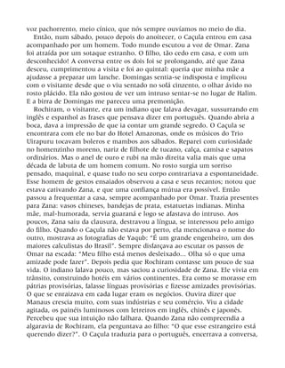 voz pachorrento, meio cínico, que nós sempre ouvíamos no meio do dia.
Então, num sábado, pouco depois do anoitecer, o Caçula entrou em casa
acompanhado por um homem. Todo mundo escutou a voz de Omar. Zana
foi atraída por um sotaque estranho. O filho, tão cedo em casa, e com um
desconhecido! A conversa entre os dois foi se prolongando, até que Zana
desceu, cumprimentou a visita e foi ao quintal: queria que minha mãe a
ajudasse a preparar um lanche. Domingas sentia-se indisposta e implicou
com o visitante desde que o viu sentado no sofá cinzento, o olhar ávido no
rosto plácido. Ela não gostou de ver um intruso sentar-se no lugar de Halim.
E a birra de Domingas me pareceu uma premonição.
Rochiram, o visitante, era um indiano que falava devagar, sussurrando em
inglês e espanhol as frases que pensava dizer em português. Quando abria a
boca, dava a impressão de que ia contar um grande segredo. O Caçula se
encontrara com ele no bar do Hotel Amazonas, onde os músicos do Trio
Uirapuru tocavam boleros e mambos aos sábados. Reparei com curiosidade
no homenzinho moreno, nariz de filhote de tucano, calça, camisa e sapatos
ordinários. Mas o anel de ouro e rubi na mão direita valia mais que uma
década de labuta de um homem comum. No rosto surgia um sorriso
pensado, maquinal, e quase tudo no seu corpo contrariava a espontaneidade.
Esse homem de gestos ensaiados observou a casa e seus recantos; notou que
estava cativando Zana, e que uma confiança mútua era possível. Então
passou a frequentar a casa, sempre acompanhado por Omar. Trazia presentes
para Zana: vasos chineses, bandejas de prata, estatuetas indianas. Minha
mãe, mal-humorada, servia guaraná e logo se afastava do intruso. Aos
poucos, Zana saiu da clausura, destravou a língua, se interessou pelo amigo
do filho. Quando o Caçula não estava por perto, ela mencionava o nome do
outro, mostrava as fotografias de Yaqub: “É um grande engenheiro, um dos
maiores calculistas do Brasil”. Sempre disfarçava ao escutar os passos de
Omar na escada: “Meu filho está menos desleixado... Olha só o que uma
amizade pode fazer”. Depois pedia que Rochiram contasse um pouco de sua
vida. O indiano falava pouco, mas saciou a curiosidade de Zana. Ele vivia em
trânsito, construindo hotéis em vários continentes. Era como se morasse em
pátrias provisórias, falasse línguas provisórias e fizesse amizades provisórias.
O que se enraizava em cada lugar eram os negócios. Ouvira dizer que
Manaus crescia muito, com suas indústrias e seu comércio. Viu a cidade
agitada, os painéis luminosos com letreiros em inglês, chinês e japonês.
Percebeu que sua intuição não falhara. Quando Zana não compreendia a
algaravia de Rochiram, ela perguntava ao filho: “O que esse estrangeiro está
querendo dizer?”. O Caçula traduzia para o português, encerrava a conversa,
 
