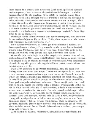 tinha pressa de ir embora com Rochiram. Zana insistia para que ficassem
mais um pouco, Omar recusava, ele e o indiano tinham que ir a vários
lugares. Quais? Ele não revelava. Ficou pálido na manhã em que Rânia
convidou Rochiram a almoçar em casa. Durante o almoço, ele esfregava as
mãos, nervoso, temendo que a mãe mencionasse o nome de Yaqub. Rânia
tentava distraí-lo, e ele chegou a ser áspero com a irmã e reticente com
Rochiram. Só falou, sem disfarçar o mau humor, no fim da refeição, quando
o visitante comentou que queria construir um hotel em Manaus. “Estou
ajudando o seu Rochiram a encontrar um terreno perto do rio”, Omar disse
antes de sair da mesa, seco.
Domingas não se sentia à vontade com aquele estrangeiro, mais estranho
do que todos nós juntos. Ela me dizia: “O Caçula nem parece ser ele mesmo.
Está enroscado, não sabe para onde ir...”.
Eu estranhei o olhar dele, estranhei que tivesse notado a ausência de
Domingas durante o almoço. Perguntou-lhe se ela estava desconfiando de
alguma coisa. Minha mãe não lhe revelou nada. Disse: “Não gosto do teu
amigo. Na primeira noite que ele veio aqui, eu sonhei com Halim”.
Omar não quis ouvir, fugia da sombra do pai, evitava o encontro até nos
sonhos dos outros. Não trouxe mais Rochiram para dentro de casa: esperava-
o na calçada e saía às pressas. Escondia-se com o indiano, vivia desconfiado,
olhando de esguelha para a mãe, seguindo-lhe os passos, amoitando-se para
escutar algum segredo.
Mais tarde, eu soube do que Omar desconfiava. Zana me pediu que
datilografasse uma carta para Yaqub. Trouxe uma máquina de escrever para
o meu quarto e começou a ditar o que tinha em mente. Falou do amigo de
Omar, um magnata indiano que pretendia construir um hotel em Manaus.
Os dois filhos podiam trabalhar juntos: Yaqub faria os cálculos do edifício,
Omar poderia ajudar o indiano em Manaus. Ela mesma já havia conversado
com Rochiram, pedira-lhe segredo sobre o assunto. O seu grande sonho era
ver os filhos reconciliados. Ela só pensava nisso, e desde a morte de Halim
acordava no meio da noite, assustada. Quem ia entender a falta que Halim
lhe fazia? A dor que ele deixou. Não queria morrer vendo os gêmeos se
odiarem como dois inimigos. Não era mãe de Caim e Abel. Ninguém havia
conseguido apaziguá-los, nem Halim, nem as orações, nem mesmo Deus.
Então que Yaqub refletisse, ele que era instruído, cheio de sabedoria. Ele
que tinha realizado grandes feitos na vida. Que a perdoasse por tê-lo deixado
viajar sozinho para o Líbano. Ela não deixou Omar ir embora, pensava que
longe dela ele morreria.
Zana insistiu no assunto, recorrendo a circunlóquios e reticências. Eu
 