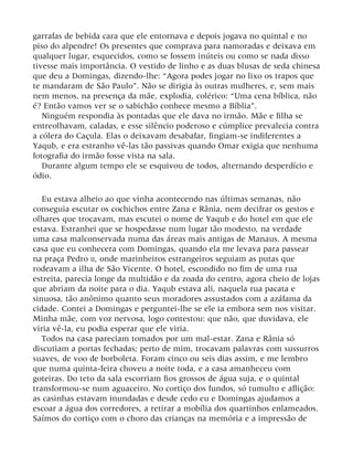 garrafas de bebida cara que ele entornava e depois jogava no quintal e no
piso do alpendre! Os presentes que comprava para namoradas e deixava em
qualquer lugar, esquecidos, como se fossem inúteis ou como se nada disso
tivesse mais importância. O vestido de linho e as duas blusas de seda chinesa
que deu a Domingas, dizendo-lhe: “Agora podes jogar no lixo os trapos que
te mandaram de São Paulo”. Não se dirigia às outras mulheres, e, sem mais
nem menos, na presença da mãe, explodia, colérico: “Uma cena bíblica, não
é? Então vamos ver se o sabichão conhece mesmo a Bíblia”.
Ninguém respondia às pontadas que ele dava no irmão. Mãe e filha se
entreolhavam, caladas, e esse silêncio poderoso e cúmplice prevalecia contra
a cólera do Caçula. Elas o deixavam desabafar, fingiam-se indiferentes a
Yaqub, e era estranho vê-las tão passivas quando Omar exigia que nenhuma
fotografia do irmão fosse vista na sala.
Durante algum tempo ele se esquivou de todos, alternando desperdício e
ódio.
Eu estava alheio ao que vinha acontecendo nas últimas semanas, não
conseguia escutar os cochichos entre Zana e Rânia, nem decifrar os gestos e
olhares que trocavam, mas escutei o nome de Yaqub e do hotel em que ele
estava. Estranhei que se hospedasse num lugar tão modesto, na verdade
uma casa malconservada numa das áreas mais antigas de Manaus. A mesma
casa que eu conhecera com Domingas, quando ela me levava para passear
na praça Pedro II, onde marinheiros estrangeiros seguiam as putas que
rodeavam a ilha de São Vicente. O hotel, escondido no fim de uma rua
estreita, parecia longe da multidão e da zoada do centro, agora cheio de lojas
que abriam da noite para o dia. Yaqub estava ali, naquela rua pacata e
sinuosa, tão anônimo quanto seus moradores assustados com a azáfama da
cidade. Contei a Domingas e perguntei-lhe se ele ia embora sem nos visitar.
Minha mãe, com voz nervosa, logo contestou: que não, que duvidava, ele
viria vê-la, eu podia esperar que ele viria.
Todos na casa pareciam tomados por um mal-estar. Zana e Rânia só
discutiam a portas fechadas; perto de mim, trocavam palavras com sussurros
suaves, de voo de borboleta. Foram cinco ou seis dias assim, e me lembro
que numa quinta-feira choveu a noite toda, e a casa amanheceu com
goteiras. Do teto da sala escorriam fios grossos de água suja, e o quintal
transformou-se num aguaceiro. No cortiço dos fundos, só tumulto e aflição:
as casinhas estavam inundadas e desde cedo eu e Domingas ajudamos a
escoar a água dos corredores, a retirar a mobília dos quartinhos enlameados.
Saímos do cortiço com o choro das crianças na memória e a impressão de
 