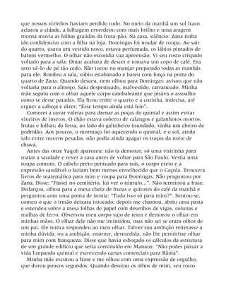 que nossos vizinhos haviam perdido tudo. No meio da manhã um sol fraco
aclarou a cidade, a folhagem esverdeou com mais brilho e uma aragem
morna movia as folhas graúdas da fruta-pão. Na casa, silêncio: Zana tinha
ido confidenciar com a filha na loja. Domingas foi mudar de roupa. Ao sair
do quarto, usava um vestido novo, estava perfumada, os lábios pintados de
batom vermelho. O olhar não escondia sua apreensão. Vi seu rosto crispado
voltado para a sala: Omar acabara de descer e tomava um copo de café. Era
raro vê-lo de pé tão cedo. Não tocou no manjar preparado todas as manhãs
para ele. Rondou a sala, subiu estabanado e bateu com força na porta do
quarto de Zana. Quando desceu, nem olhou para Domingas: avisou que não
voltaria para o almoço. Saiu despenteado, malvestido, carrancudo. Minha
mãe seguiu com o olhar aquele corpo cambaleante que pisava o assoalho
como se desse patadas. Ela ficou entre o quarto e a cozinha, indecisa, até
erguer a cabeça e dizer: “Esse tempo ainda está feio”.
Comecei a cavar valetas para drenar as poças do quintal e assim evitar
viveiros de insetos. O chão estava coberto de calangos e gafanhotos mortos,
frutas e folhas; da fossa, ao lado do galinheiro inundado, vinha um cheiro de
podridão. Aos poucos, o mormaço foi aquecendo o quintal, e o sol, ainda
ralo entre nuvens pesadas, não podia ainda apagar os traços da noite de
chuva.
Antes das onze Yaqub apareceu: não ia demorar, só uma visitinha para
matar a saudade e rever a casa antes de voltar para São Paulo. Vestia uma
roupa comum. O cabelo preto penteado para trás, o corpo ereto e a
expressão saudável o faziam bem menos envelhecido que o Caçula. Trouxera
livros de matemática para mim e roupa para Domingas. Não perguntou por
Zana. Disse: “Passei no cemitério, fui ver o túmulo...”. Não terminou a frase.
Disfarçou, olhou para a mesa cheia de frutas e quitutes do café da manhã e
perguntou com uma ponta de ironia: “Tudo isso só para mim?”. Sentou-se,
comeu o que o irmão deixara intocado; depois me chamou, abriu uma pasta
e estendeu sobre a mesa folhas de papel com desenhos de vigas, colunas e
malhas de ferro. Observou meu corpo sujo de terra e demorou o olhar em
minhas mãos. O olhar dele não me intimidou, mas não sei se eram olhos de
um pai. Ele nunca respondeu ao meu olhar. Talvez sua ambição reiterasse a
minha dúvida, ou a ambição, enorme, desmedida, não lhe permitisse olhar
para mim com franqueza. Disse que havia esboçado os cálculos da estrutura
de um grande edifício que seria construído em Manaus: “Não podes passar a
vida limpando quintal e escrevendo cartas comerciais para Rânia”.
Minha mãe escutou a frase e me olhou com uma expressão de orgulho,
que durou poucos segundos. Quando desviou os olhos de mim, seu rosto
 