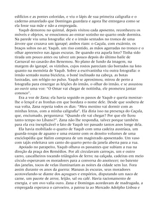 edifícios e as pontes coloridas, e viu o lápis de sua primeira caligrafia e o
caderno amarelado que Domingas guardara e agora lhe entregava como se
ela fosse sua mãe e não a empregada.
Yaqub demorou no quintal, depois visitou cada aposento, reconheceu os
móveis e objetos, se emocionou ao entrar sozinho no quarto onde dormira.
Na parede viu uma fotografia: ele e o irmão sentados no tronco de uma
árvore que cruzava um igarapé; ambos riam: o Caçula, com escárnio, os
braços soltos no ar; Yaqub, um riso contido, as mãos agarradas no tronco e o
olhar apreensivo nas águas escuras. De quando era aquela foto? Tinha sido
tirada um pouco antes ou talvez um pouco depois do último baile de
Carnaval no casarão dos Benemou. No plano de fundo da imagem, na
margem do igarapé, os vizinhos, cujos rostos pareciam tão borrados na foto
quanto na memória de Yaqub. Sobre a escrivaninha viu outra fotografia: o
irmão sentado numa bicicleta, o boné inclinado na cabeça, as botas
lustradas, um relógio no pulso. Yaqub se aproximou, mirou de perto a
fotografia para enxergar as feições do irmão, o olhar do irmão, e se assustou
ao ouvir uma voz: “O Omar vai chegar de noitinha, ele prometeu jantar
conosco”.
Era a voz de Zana; ela havia seguido os passos de Yaqub e queria mostrar-
lhe o lençol e as fronhas em que bordara o nome dele. Desde que soubera de
sua volta, Zana repetia todos os dias: “Meu menino vai dormir com as
minhas letras, com a minha caligrafia”. Ela dizia isso na presença do Caçula,
que, enciumado, perguntava: “Quando ele vai chegar? Por que ele ficou
tanto tempo no Líbano?”. Zana não lhe respondia, talvez porque também
para ela era inexplicável o fato de Yaqub ter passado tantos anos longe dela.
Ela havia mobiliado o quarto de Yaqub com uma cadeira austríaca, um
guarda-roupa de aguano e uma estante com os dezoito volumes de uma
enciclopédia que Halim comprara de um magistrado aposentado. Um vaso
com tajás enfeitava um canto do quarto perto da janela aberta para a rua.
Apoiado no parapeito, Yaqub olhava os passantes que subiam a rua na
direção da praça dos Remédios. Por ali circulavam carroças, um e outro
carro, cascalheiros tocando triângulos de ferro; na calçada, cadeiras em meio
círculo esperavam os moradores para a conversa do anoitecer; no batente
das janelas, tocos de velas iluminariam as noites da cidade sem luz. Fora
assim durante os anos da guerra: Manaus às escuras, seus moradores
acotovelando-se diante dos açougues e empórios, disputando um naco de
carne, um pacote de arroz, feijão, sal ou café. Havia racionamento de
energia, e um ovo valia ouro. Zana e Domingas acordavam de madrugada, a
empregada esperava o carvoeiro, a patroa ia ao Mercado Adolpho Lisboa e
 