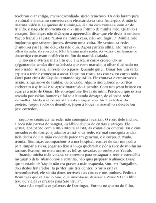 recobrou o ar antigo, meio desconfiado, meio temeroso. Os dois foram para
o quintal e enquanto conversavam ele acariciava uma fruta-pão. A mão ia
da fruta esférica ao queixo de Domingas, ele ria com vontade, com ar de
triunfo, e naquele momento eu o vi mais íntimo de minha mãe. Quando a
enlaçou, Domingas não disfarçou a apreensão: disse que ele devia ir embora.
Yaqub franziu a testa: “Estou na minha casa, não vou fugir...”. Minha mãe
implorou: que saíssem juntos, dessem uma volta. Ele sentou na rede,
chamou-a para junto dele, ela não quis. Agora parecia aflita, não tirava os
olhos da sala, do corredor. Não falaram mais nada. As vozes e os lamentos
do cortiço cortavam o silêncio no fim da manhã abafada.
Então eu o avistei: mais alto que a cerca, o corpo crescendo, se
agigantando, a mão direita fechada que nem martelo, o olhar alucinado no
rosto irado. Arfava, apressando o passo. Quando gritei, Omar deu um salto,
ergueu a rede e começou a socar Yaqub no rosto, nas costas, no corpo todo.
Corri para cima do Caçula, tentando segurá-lo. Ele chutava e esmurrava o
irmão, xingando-o de traidor, de covarde. Alguns moradores do cortiço
encheram o quintal e se aproximaram do alpendre. Com um gesto brusco eu
agarrei a mão de Omar. Ele conseguiu se livrar de mim. Percebeu que estava
cercado por vários homens e foi se afastando devagar, de olho na rede
vermelha. Ainda o vi correr até a sala e rasgar com fúria as folhas do
projeto; rasgou todos os desenhos, jogou a louça no assoalho e desabalou
pelo corredor.
Yaqub se contorcia na rede, não conseguia levantar. O rosto dele inchou,
a boca não parava de sangrar, os lábios cheios de estrias e caroços. Ele
gemia, apalpando com a mão direita a testa, as costas e os ombros. Eu e dois
moradores do cortiço ajudamos a tirá-lo da rede, ele mal conseguia andar.
Dois dedos de sua mão esquerda pareciam ganchos, e o corpo, curvado,
tremia. Domingas acompanhou-o a um hospital, e antes de sair me pediu
para limpar a mesa, jogar no lixo a louça quebrada e pôr a rede de molho no
tanque. Escondi no meu quarto as folhas rasgadas do projeto de Yaqub.
Quando minha mãe voltou, se apressou para enxaguar a rede e estendê-la
no quarto dela. Abandonou a cozinha, não quis preparar o almoço. Disse
que o estado de Yaqub não era grave: a mão esquerda, sim, em frangalhos,
dois dedos fraturados. Ia perder uns três dentes, o rosto estava
irreconhecível, ele sentia dores terríveis nas costas e nos ombros. Pedira a
Domingas que calasse o bico, que inventasse, dissesse a Zana: “O teu filho
teve de viajar às pressas para São Paulo”.
Zana não engoliu as palavras de Domingas. Entrou no quarto do filho,
 