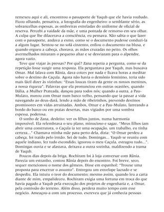 remexeu aqui e ali, encontrou o passaporte de Yaqub que ele havia roubado.
Ficou olhando, pensativa, a fotografia do engenheiro: o semblante sério, as
sobrancelhas espessas, as ombreiras estreladas do uniforme de oficial de
reserva. Percebi a vaidade da mãe, e uma pontada de remorso em seu olhar.
A culpa que lhe dilacerava a consciência, eu pensava. Não sabia o que fazer
com o passaporte, andava a esmo, como se o documento pudesse conduzi-la
a algum lugar. Sentou-se no sofá cinzento, enfiou o documento na blusa, e
quando ergueu a cabeça, chorava, as mãos cruzadas no peito. Os olhos
avermelhados miraram o pequeno altar e se desviaram para o alpendre,
agora vazio.
Teve que viajar às pressas? Por quê? Zana repetia a pergunta, como se da
repetição fosse surgir uma resposta. Ela perguntava por Yaqub, mas buscava
Omar. Mal falava com Rânia, dava coices por nada e ficava horas a meditar
sobre o destino do Caçula. Agora não havia o demônio feminino, teria sido
mais fácil dizer às vizinhas: “Essas loucas tiram da gente os nossos meninos,
a nossa riqueza”. Palavras que ela pronunciou em outras ocasiões, quando
Dália, a Mulher Prateada, dançou para todos nós; quando a outra, a Pau-
Mulato, morou com Omar num barco velho, pensando que ia passar a vida
navegando ao deus-dará, lendo a mão de ribeirinhos, prevendo destinos
promissores em vidas arruinadas. Ambos, Omar e a Pau-Mulato, farreando a
bordo do barco ou em praias desertas, mas vigiados por uma sombra
espessa, poderosa.
O sonho de Zana, desfeito: ver os filhos juntos, numa harmonia
impossível. Ela relembrava o seu plano, minucioso e sagaz. “Meus filhos iam
abrir uma construtora, o Caçula ia ter uma ocupação, um trabalho, eu tinha
certeza...” Chamava minha mãe para perto dela, dizia: “O Omar perdeu a
cabeça, foi traído pelo irmão. Sei de tudo, Domingas... Yaqub se reuniu com
aquele indiano, fez tudo escondido, ignorou o meu Caçula, estragou tudo...”.
Domingas ouvia e se afastava, deixava a outra sozinha, maldizendo a trama
de Yaqub.
Poucos dias depois da briga, Rochiram foi à loja conversar com Rânia.
Parecia um estranho, contou Rânia depois do encontro. Foi breve, seco,
sequer mencionou o nome dos gêmeos. Disse em espanhol: “Trouxe uma
proposta para encerrar o assunto”. Entregou um envelope lacrado e se
despediu. Ela intuiu o teor do documento; mesmo assim, quando leu a carta
diante de mim, empalideceu. Rochiram exigia uma fortuna em troca do que
havia pagado a Yaqub pela execução dos projetos de engenharia e, a Omar,
pela comissão do terreno. Além disso, perdera muito tempo com esse
negócio. Ameaçou-a com um processo, escreveu que já conhecia pessoas
 