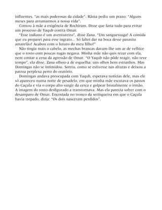 influentes, “as mais poderosas da cidade”. Rânia pediu um prazo: “Alguns
meses para arrumarmos a nossa vida”.
Contou à mãe a exigência de Rochiram. Disse que faria tudo para evitar
um processo de Yaqub contra Omar.
“Esse indiano é um aventureiro”, disse Zana. “Um sanguessuga! A comida
que eu preparei para esse ingrato... Só faltei dar na boca desse parasita
amarelão! Acabou com o futuro do meu filho!”
Não tingia mais o cabelo, as mechas brancas davam-lhe um ar de velhice
que o rosto com poucas rugas negava. Minha mãe não quis rezar com ela,
nem contar a cena da agressão de Omar. “O Yaqub não pôde reagir, não teve
tempo”, ela disse. Zana olhou-a de esguelha: uns olhos bem estranhos. Mas
Domingas não se intimidou. Sorriu, como se estivesse nas alturas e deixou a
patroa perplexa perto do oratório.
Domingas andava preocupada com Yaqub, esperava notícias dele, mas ele
só apareceu numa noite de pesadelo, em que minha mãe escutava os passos
do Caçula e via o corpo alto surgir da cerca e golpear brutalmente o irmão.
A imagem do rosto desfigurado a transtornava. Mas ela parecia sofrer com o
desamparo de Omar. Encostada no tronco da seringueira em que o Caçula
havia trepado, dizia: “Os dois nasceram perdidos”.
 