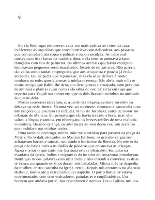 9
Eu via Domingas esmorecer, cada vez mais apática ao ritmo da casa,
indiferente às orquídeas que antes borrifava com delicadeza, aos pássaros
que contemplava nas copas e palmas e depois esculpia. As mãos mal
conseguiam tirar lascas da madeira dura, e ela nem se animava a fazer
trançados com fios de palmeira. Os últimos animais que havia esculpido
lembravam pequenos seres inacabados, fósseis de outras eras. Não parecia
tão velha como tantas empregadas, que aos cinquenta e poucos já estão
acabadas. Eu lhe pedia que repousasse, mas ela só se deitava à noite;
tombava na rede, queria apenas a minha presença. Não abria mais o livro
muito antigo que Halim lhe dera, um livro grosso e encapado, com gravuras
de animais e plantas cujos nomes ela sabia de cor: palavras em tupi que
repetira para Yaqub nas noites em que os dois ficavam sozinhos na umidade
do quarto dela.
Nossas conversas rarearam, e, quando ela folgava, sentava no chão ou
deitava na rede, inerte. Só uma vez, ao anoitecer, começou a cantarolar uma
das canções que escutara na infância, lá no rio Jurubaxi, antes de morar no
orfanato de Manaus. Eu pensava que ela havia travado a boca, mas não:
soltou a língua e cantou, em nheengatu, os breves refrões de uma melodia
monótona. Quando criança, eu adormecia ao som dessa voz, um acalanto
que ondulava nas minhas noites.
Uma tarde de domingo, minha mãe me convidou para passear na praça da
Matriz. Perto dali, atracados no Manaus Harbour, os grandes cargueiros
achatavam barcos e canoas, ocultando o horizonte da floresta. No centro da
praça não havia mais a multidão de pássaros que encantava as crianças.
Agora o aviário que tanto me fascinara estava silencioso. Sentados na
escadaria da igreja, índios e migrantes do interior do Amazonas esmolavam.
Domingas trocou palavras com uma índia e não entendi a conversa; as duas
se benzeram quando os sinos deram seis badaladas. Minha mãe se despediu
da mulher, entrou sozinha na igreja, rezou. Depois nós entramos no Manaus
Harbour, fomos até a extremidade do trapiche. O porto flutuante estava
movimentado, com seus estivadores, guindastes e empilhadeiras. Um
homem que andava por ali nos reconheceu e acenou. Era o Calisto, um dos
 