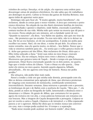 vizinhos do cortiço. Descalço, só de calção, ele esperava uma ordem para
descarregar caixas de produtos eletrônicos. Eu não sabia que ele trabalhava
aos domingos no porto. Calisto se livrara das garras de Estelita Reinoso, mas
agora tinha de aguentar outro peso.
Domingas não quis ficar ali. “É muito agitado, muito barulhento”, ela
reclamou, dando as costas para o nosso vizinho. A área que contorna o porto
estava silenciosa. Na calçada da rua dos Barés dormiam famílias do interior.
Vi a loja fechada e apontei o depósito, onde Halim, encostado à janelinha,
contara trechos de sua vida. Minha mãe quis sentar na mureta que dá para o
rio escuro. Ficou calada por uns minutos, até a claridade sumir de vez.
“Quando tu nasceste”, ela disse, “seu Halim me ajudou, não quis me tirar da
casa... Me prometeu que ias estudar. Tu eras neto dele, não ia te deixar na
rua. Ele foi ao teu batismo, só ele me acompanhou. E ainda me pediu para
escolher teu nome. Nael, ele me disse, o nome do pai dele. Eu achava um
nome estranho, mas ele queria muito, eu deixei... Seu Halim. Parece que a
vida se entortou também para ele... Eu sentia que o velho gostava muito de
ti. Acho que gostava até dos filhos. Mas reclamava do Omar, dizia que o
filho tinha sufocado a Zana.” Senti suas mãos no meu braço; estavam
suadas, frias. Ela me enlaçou, beijou meu rosto e abaixou a cabeça.
Murmurou que gostava tanto de Yaqub... Desde o tempo em que brincavam,
passeavam. Omar ficava enciumado quando via os dois juntos, no quarto,
logo que o irmão voltou do Líbano. “Com o Omar eu não queria... Uma
noite ele entrou no meu quarto, fazendo aquela algazarra, bêbado,
abrutalhado... Ele me agarrou com força de homem. Nunca me pediu
perdão.”
Ela soluçava, não podia falar mais nada.
Passei a rondar a rede em que minha mãe dormia, preocupado com ela.
Não se deixou contaminar pela agitação de Zana, que alternava promessas
de vingança com momentos de melancolia, combinando sentimentos
irreconciliáveis. Durante semanas, Zana misturou o passado com o presente,
as lembranças do pai e de Halim com a ausência do Caçula. “Meu pai...”, ela
dizia, pondo as mãos na fotografia de Galib, lamentando a distância entre o
Amazonas e o Líbano. Os gazais de Abbas, que costumava ler no quarto,
agora ela recitava em voz alta, e essas palavras formavam um remanso em
sua loucura. Mas a imagem do Caçula desaparecido a perseguia. Culpava-se
por ter escrito a carta a Yaqub. Chamou-o de intratável, e o filho espancado
passou a ser o agressor. Rânia lhe dizia que os irmãos nunca iam conviver
em casa, mas o tempo podia acalmá-los. O tempo e a separação.
“Nada nesse mundo pode acalmar um homem traído”, disse Zana.
 