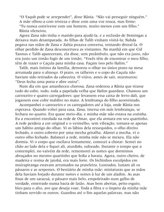 “O Yaqub pode se arrepender”, disse Rânia. “Não vai perseguir ninguém.”
A mãe olhou-a com tristeza e disse com uma voz rouca, mas firme:
“Tu nunca conviveste com um homem, muito menos com um filho.”
Rânia silenciou.
Agora Zana não tinha o marido para ajudá-la, e a reclusão de Domingas a
deixava mais desamparada. As filhas de Talib vinham visitá-la; Nahda
pegava nas mãos de Zana e Zahia puxava conversa, tentando distraí-la. O
olhar perdido de Zana desconcertava as visitantes. Na manhã em que Cid
Tannus e Talib apareceram, ela disse, sem preâmbulo, que não era justo, não
era justo um irmão fugir de um irmão. “Vocês têm de encontrar o meu filho,
têm de trazer o Caçula para minha casa. Façam isso pelo Halim.”
Talib, mais íntimo da família, demorou o olhar no único prato na mesa
arrumada para o almoço. O prato, os talheres e o copo do Caçula não
haviam sido retirados da cabeceira. O viúvo, antes de sair, murmurou:
“Deus fecha uma porta e abre outra”.
Num dia em que amanheceu chorosa, Zana ordenou a Rânia que tirasse
tudo do cofre, tudo, toda a papelada velha que Halim guardara. Chamou um
carroceiro e quatro carregadores: que levassem essa caixa de ferro dali, que
jogassem esse cofre maldito no mato. A lembrança do filho acorrentado.
Acompanhei o carroceiro e os carregadores até a loja, onde Rânia nos
esperava. Quando voltei para casa, Zana, imersa em más lembranças, se
fechara no quarto. Era quase meio-dia, e minha mãe não estava na cozinha.
Eu a encontrei enrolada na rede de Omar, que ela armara em seu quartinho.
A rede perdera a cor original e o vermelho, sem vibração, tornara-se apenas
um hábito antigo do olhar. Vi os lábios dela ressequidos, o olho direito
fechado, o outro coberto por uma mecha grisalha. Afastei a mecha, vi o
outro olho fechado. Balancei a rede, minha mãe não se mexeu. Ela não
dormia. Vi o corpo que oscilava lentamente, comecei a chorar. Sentei no
chão ao lado dela e fiquei ali, aturdido, sufocado. Durante o tempo que a
contemplei, no vaivém da rede, rememorei as noites que dormimos
abraçados no mesmo quartinho que fedia a barata. Agora, outro cheiro, de
madeira e resina de jatobá, era mais forte. Os bichinhos esculpidos em
muirapiranga estavam arrumados na prateleira. Lustrados, luziam ali os
pássaros e as serpentes. O bestiário de minha mãe: miniaturas que as mãos
dela haviam forjado durante noites e noites à luz de um aladim. As asas
finas de um saracuá, o pássaro mais belo, empoleirado num galho de
verdade, enterrado numa bacia de latão. Asas bem abertas, peito esguio,
bico para o alto, ave que deseja voar. Toda a fibra e o ímpeto da minha mãe
tinham servido os outros. Guardou até o fim aquelas palavras, mas não
 