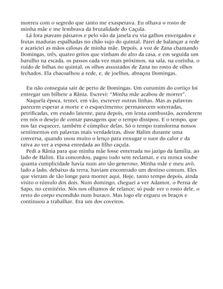 morreu com o segredo que tanto me exasperava. Eu olhava o rosto de
minha mãe e me lembrava da brutalidade do Caçula.
Lá fora piavam pássaros e pelo vão da janela eu via galhos envergados e
frutas maduras espalhadas no chão sujo do quintal. Parei de balançar a rede
e acariciei as mãos calosas de minha mãe. Depois, a voz de Zana chamando
Domingas, três, quatro gritos que vinham do alto da casa, e em seguida um
barulho na escada, os passos cada vez mais próximos, na sala, na cozinha, o
ruído de folhas no quintal, os olhos assustados de Zana no rosto de olhos
fechados. Ela chacoalhou a rede, e, de joelhos, abraçou Domingas.
Eu não conseguia sair de perto de Domingas. Um curumim do cortiço foi
entregar um bilhete a Rânia. Escrevi: “Minha mãe acabou de morrer”.
Naquela época, tentei, em vão, escrever outras linhas. Mas as palavras
parecem esperar a morte e o esquecimento; permanecem soterradas,
petrificadas, em estado latente, para depois, em lenta combustão, acenderem
em nós o desejo de contar passagens que o tempo dissipou. E o tempo, que
nos faz esquecer, também é cúmplice delas. Só o tempo transforma nossos
sentimentos em palavras mais verdadeiras, disse Halim durante uma
conversa, quando usou muito o lenço para enxugar o suor do calor e da
raiva ao ver a esposa enredada ao filho caçula.
Pedi a Rânia para que minha mãe fosse enterrada no jazigo da família, ao
lado de Halim. Ela concordou, pagou tudo sem reclamar, e eu nunca soube
quanta cumplicidade havia num ato tão generoso. Minha mãe e meu avô,
lado a lado, debaixo da terra, haviam encontrado um destino comum. Eles
que vieram de tão longe para morrer aqui. Hoje, tanto tempo depois, ainda
visito o túmulo dos dois. Num domingo, cheguei a ver Adamor, o Perna de
Sapo, no cemitério. Nós nos olhamos de relance; só pude ver o rosto dele, o
resto do corpo escondido num buraco. Mas logo ele ergueu os braços e
continuou a trabalhar. Era um dos coveiros.
 