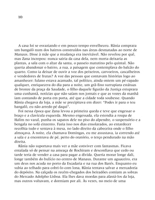 10
A casa foi se esvaziando e em pouco tempo envelheceu. Rânia comprara
um bangalô num dos bairros construídos nas áreas desmatadas ao norte de
Manaus. Disse à mãe que a mudança era inevitável. Não revelou por quê,
mas Zana increpou: nunca sairia da casa dela, nem morta deixaria as
plantas, a sala com o altar da santa, o passeio matutino pelo quintal. Não
queria abandonar o bairro, a rua, a paisagem que contemplava do balcão do
quarto. Como ia deixar de ouvir a voz dos peixeiros, carvoeiros, cascalheiros
e vendedores de frutas? A voz das pessoas que contavam histórias logo ao
amanhecer: fulano estava acamado, tal político, ainda ontem um pé-rapado
qualquer, enriquecera do dia para a noite, um grã-fino surrupiara estátuas
de bronze da praça da Saudade, o filho daquele figurão da Justiça estuprara
uma cunhantã, notícias que não saíam nos jornais e que as vozes da manhã
iam contando de porta em porta, até que a cidade toda soubesse. Quando
Rânia chegava da loja, a mãe se precipitava em dizer: “Podes ir para o teu
bangalô, eu não arredo pé daqui”.
Foi nessa época que Zana levou a primeira queda e teve que engessar o
braço e a clavícula esquerda. Mesmo engessada, ela estendia a roupa de
Halim no varal, punha os sapatos dele no piso do alpendre, o suspensório e a
bengala no sofá cinzento. Fazia isso nos dias ensolarados, ao entardecer
recolhia tudo e sentava à mesa, no lado direito da cabeceira onde o filho
almoçava. À noite, ela chamava Domingas, eu me assustava, ia correndo até
a sala e a encontrava de pé, perto do oratório, o terço pendurado na mão
direita.
Rânia não suportava mais ver a mãe conviver com fantasmas. Ficava
entalada só de pensar na ameaça de Rochiram e desconfiava que cedo ou
tarde teria de vender a casa para pagar a dívida. Queria morar longe dali,
longe também do bulício no centro de Manaus. Durante um aguaceiro, era
um deus nos acuda no porto da Escadaria e na rua dos Barés. Enquanto eu
subia ao telhado para cobri-lo com lona, Rânia tentava salvar a mercadoria
do depósito. Na calçada os recém-chegados dos beiradões comiam as sobras
do Mercado Adolpho Lisboa. Ela lhes dava moedas para afastá-los da loja,
mas outros voltavam, e dormiam por ali. Às vezes, no meio de uma
 