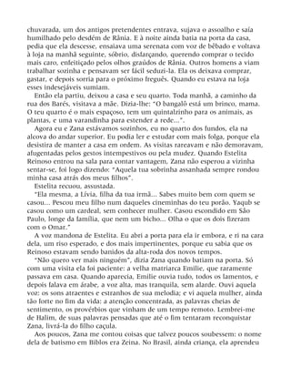chuvarada, um dos antigos pretendentes entrava, sujava o assoalho e saía
humilhado pelo desdém de Rânia. E à noite ainda batia na porta da casa,
pedia que ela descesse, ensaiava uma serenata com voz de bêbado e voltava
à loja na manhã seguinte, sóbrio, disfarçando, querendo comprar o tecido
mais caro, enfeitiçado pelos olhos graúdos de Rânia. Outros homens a viam
trabalhar sozinha e pensavam ser fácil seduzi-la. Ela os deixava comprar,
gastar, e depois sorria para o próximo freguês. Quando eu estava na loja
esses indesejáveis sumiam.
Então ela partiu, deixou a casa e seu quarto. Toda manhã, a caminho da
rua dos Barés, visitava a mãe. Dizia-lhe: “O bangalô está um brinco, mama.
O teu quarto é o mais espaçoso, tem um quintalzinho para os animais, as
plantas, e uma varandinha para estender a rede...”.
Agora eu e Zana estávamos sozinhos, eu no quarto dos fundos, ela na
alcova do andar superior. Eu podia ler e estudar com mais folga, porque ela
desistira de manter a casa em ordem. As visitas rareavam e não demoravam,
afugentadas pelos gestos intempestivos ou pela mudez. Quando Estelita
Reinoso entrou na sala para contar vantagem, Zana não esperou a vizinha
sentar-se, foi logo dizendo: “Aquela tua sobrinha assanhada sempre rondou
minha casa atrás dos meus filhos”.
Estelita recuou, assustada.
“Ela mesma, a Lívia, filha da tua irmã... Sabes muito bem com quem se
casou... Pescou meu filho num daqueles cineminhas do teu porão. Yaqub se
casou como um cardeal, sem conhecer mulher. Casou escondido em São
Paulo, longe da família, que nem um bicho... Olha o que os dois fizeram
com o Omar.”
A voz mandona de Estelita. Eu abri a porta para ela ir embora, e ri na cara
dela, um riso esperado, e dos mais impertinentes, porque eu sabia que os
Reinoso estavam sendo banidos da alta-roda dos novos tempos.
“Não quero ver mais ninguém”, dizia Zana quando batiam na porta. Só
com uma visita ela foi paciente: a velha matriarca Emilie, que raramente
passava em casa. Quando aparecia, Emilie ouvia tudo, todos os lamentos, e
depois falava em árabe, a voz alta, mas tranquila, sem alarde. Ouvi aquela
voz: os sons atraentes e estranhos de sua melodia; e vi aquela mulher, ainda
tão forte no fim da vida: a atenção concentrada, as palavras cheias de
sentimento, os provérbios que vinham de um tempo remoto. Lembrei-me
de Halim, de suas palavras pensadas que até o fim tentaram reconquistar
Zana, livrá-la do filho caçula.
Aos poucos, Zana me contou coisas que talvez poucos soubessem: o nome
dela de batismo em Biblos era Zeina. No Brasil, ainda criança, ela aprendeu
 