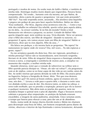 português e mudou de nome. Eu soube mais de Galib e Halim, e também de
minha mãe. Domingas mudou muito depois que engravidou. Passava horas
compenetrada. “Só vendo... bastante com ela mesma, até que Halim, de
mansinho, abria a porta do quarto e perguntava: ‘em que estás pensando?’,
‘Hã? Eu?’. Tua mãe respondia assim, assustada... Ela amolava uma faquinha
e pegava um pedaço de pau para fazer aqueles bichinhos. Halim me dizia:
‘Essa cunhantã... Por Deus, alguma coisa aconteceu com ela...’. Como a tua
mãe deu trabalho no orfanato! Era rebelde, queria voltar para aquela aldeia,
no rio dela... Ia crescer sozinha, lá no fim do mundo? Então a irmã
Damasceno me ofereceu a pequena, eu aceitei. Coitado do Halim! Não
queria ninguém aqui, nem sombras na casa. Vivia dizendo: ‘Deve ser penoso
criar o filho dos outros, um filho de ninguém’. Quando tu nasceste, eu
perguntei: E agora, nós vamos aturar mais um filho de ninguém? Halim se
aborreceu, disse que tu eras alguém, filho da casa...”
Ela falava aos pedaços, e ela mesma fazia as perguntas: “No tapete? Se
namoramos no tapete onde ele rezava? Ora, mil vezes... Tu não espiavas a
gente, rapaz?”.
Eu me arrepiava quando ela dizia isso. Eles me vigiavam, percebiam a
minha presença? Talvez não se incomodassem, nem tivessem vergonha.
Deviam rir de mim. Filho de ninguém! Zana esqueceu a Domingas rebelde e
evocou a outra, a empregada e cozinheira de muitos anos, a cúmplice no
momento das orações, a mulher minha mãe.
Quando silenciou, notei que a vontade de sobreviver na velhice sem o
filho querido parecia dissipar-se. “Omar, ele não vai voltar?”, ela perguntava
com ar de súplica, como se eu fosse capaz de dar vida ao seu sonho, antes do
fim. As tardes inteiras que passou deitada na rede do filho. Ela assava peixe
no fogareiro, beijava a fotografia de Omar, dizia: “Por que essa demora,
querido? Por quê? Os outros já foram embora, agora só estamos nós em
casa, nós dois...”. Levava a rede para o quarto dele, e durante a noite uma
voz abafada enchia a casa de dor. Ela chorava tanto, as mãos na cabeça, o
rosto todo molhado, que eu prendia a respiração, pensava que ela ia morrer
a qualquer momento. Não abria mais as janelas dos quartos, nem me
mandava limpar o quintal nem o piso do alpendre. Osgas e besouros mortos
cobriam o pequeno altar empoeirado, os azulejos da fachada estavam
encardidos, a imagem da santa padroeira, amarelada. Cinco semanas assim,
o tempo que bastou para ofuscar a casa, para dar um ar de abandono.
Então, numa tarde de março (havia chovido muito e Rânia me chamara
para desentupir uma boca de lobo), um homem encapotado parou diante da
vitrine, observou o interior da loja iluminada e entrou lentamente, deixando
 