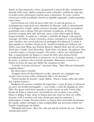 depois as duas passavam a ferro, preparavam a massa do pão, cozinhavam.
Quando tinha sorte, Halim comprava carne enlatada e farinha de trigo que
os aviões norte-americanos traziam para a Amazônia. Às vezes, trocava
víveres por tecido encalhado: morim ou algodão esgarçado, renda encardida,
essas coisas.
Conversavam em volta da mesa sobre isso: os anos da guerra, os
acampamentos miseráveis nos subúrbios de Manaus, onde se amontoavam
ex-seringueiros. Yaqub, calado, prestava atenção, tamborilava na madeira,
assentindo com a cabeça, feliz por entender as palavras, as frases, as
histórias contadas pela mãe, pelo pai, uma e outra observação de Rânia.
Yaqub entendia. As palavras, a sintaxe, a melodia da língua, tudo parecia
ressurgir. Ele bebia, comia e escutava, atento; entregava-se à reconciliação
com a família, mas certas palavras em português lhe faltavam. E sentiu a
falta quando os vizinhos vieram vê-lo. Yaqub foi beijado por Sultana, por
Talib e suas duas filhas, por Estelita Reinoso. Alguém disse que ele era mais
altivo que o irmão. Zana discordou: “Nada disso, são iguais, são gêmeos, têm
o mesmo corpo e o mesmo coração”. Ele sorriu, e dessa vez a hesitação da
fala, o esquecimento da língua e o receio de dizer uma asneira foram
providenciais. Desembrulhou os presentes, viu as roupas vistosas, o cinturão
de couro, a carteira com as iniciais prateadas. Manuseou a carteira e a
enfiou no bolso da calça que Halim lhe comprara no Rio.
“Coitado! Ya haram ash-shum!”, lamentou Zana. “Meu filho foi maltratado
naquela aldeia.”
Ela olhou para o marido:
“Imagino como ele desembarcou no Rio. Querem ver a bagagem que
trouxe? Uma trouxa velha e fedorenta! Não é um absurdo?”
“Vamos mudar de assunto”, pediu Halim. “Sacos e roupa velha são coisas
que a gente esquece.”
Mudaram de assunto e também de expressão: o rosto de Zana se iluminou
ao ouvir um assobio prolongado — uma senha, o sinal da chegada do outro
filho. Era quase meia-noite quando o Caçula entrou na sala. Vestia calça
branca de linho e camisa azul, manchada de suor no peito e nas axilas.
Omar se dirigiu à mãe, abriu os braços para ela, como se fosse ele o filho
ausente, e ela o recebeu com uma efusão que parecia contrariar a
homenagem a Yaqub. Ficaram juntos, os braços dela enroscados no pescoço
do Caçula, ambos entregues a uma cumplicidade que provocou ciúme em
Yaqub e inquietação em Halim.
“Obrigado pela festa”, disse ele, com um quê de cinismo na voz. “Sobrou
comida para mim?”
 