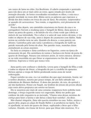 um rastro de lama no chão. Era Rochiram. O cabelo empastado e penteado
para trás dava um ar mais sério ao rosto, agora ornado por óculos de
armação dourada. As lentes esverdeadas escondiam os olhos, e esta era a
grande novidade no rosto dele. Rânia ouviu as palavras que esperava: a
dívida dos dois irmãos em troca da casa de Zana. No entanto, surpreendeu-
se quando ele acrescentou: “Seu irmão, o engenheiro, está plenamente de
acordo”.
Poucos dias depois, um caminhão estacionou em frente da casa e os
carregadores fizeram a mudança para o bangalô de Rânia. Zana passou a
chave na porta do quarto, e do balcão ela viu a lona verde que cobria os
móveis de sua intimidade. Viu o altar e a santa de suas noites devotas, e viu
todos os objetos de sua vida, antes e depois do casamento com Halim. Nada
restou na cozinha nem na sala. Quando ela desceu, a casa parecia um
abismo. Caminhou pela sala vazia e pendurou a fotografia de Galib na
parede marcada pela forma do altar. Nas paredes nuas, manchas claras
assinalavam as coisas ausentes.
Eu fazia as compras e Zana cozinhava no fogareiro, como na época do
restaurante do pai. Ela caminhava às tontas e hesitava em frente da porta do
quarto de Domingas. Passava uns minutos assim, às vezes entrava, deitava-
se na rede encardida em que Omar se esparramava no fim das noites de
esbórnia. Esperava a visita que nunca veio.
Zana partiu sem conhecer o desfecho. Levou para o bangalô da filha a rede
e todos os objetos de Omar, a fotografia do pai e a mobília do aposento.
Deixou apenas a roupa de Halim pendurada numa arara de metal
enferrujado.
Fiquei sozinho na casa, eu e as sombras dos que aqui moraram. Ironia, ser
o senhor absoluto, mesmo por pouco tempo, de um belo sobrado nas
redondezas do Manaus Harbour. O dono das paredes, do teto, do quintal e
até dos banheiros. Pensei em Yaqub, me lembrei do retrato do jovem oficial,
cujo rosto altivo projetava um sorriso no futuro.
Ela se ausentou por mais de uma semana; reapareceu bem cedinho num
domingo, o braço esquerdo outra vez engessado. Rânia me pediu que
cuidasse da mãe enquanto ia ao mercado. “Chama uma dessas meninas do
cortiço para fazer a faxina e não deixa a Zana ficar sozinha”, ela disse.
Não chamei ninguém, Zana não queria estranhos na casa. Subiu, arejou o
quarto dela, pegou as calças do finado Halim e as pendurou na tipoia. Eu a
vi ajoelhada, no meio do quarto de Omar, suplicando a Deus que o filho
voltasse. Orando, em êxtase de fervor, para que Omar não morresse. Vi o
 