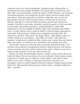 contorno escuro nos olhos embaciados, alongados pelas sobrancelhas. O
sofrimento de tanta saudade de Halim e do Caçula diluía a beleza do rosto
dela. Não a ouvi pronunciar o nome de Yaqub. O filho distante, que abraçara
um destino glorioso, fora banido de sua fala. Depois recusou minha ajuda
para descer, disse que queria ficar sozinha no alpendre, que eu não me
preocupasse com ela. Entrei no meu quarto, a leitura de um livro me
distraiu. Quando vi o rosto de Rânia na janela, percebi que Zana havia
sumido. Vasculhei a casa toda, arrombei a porta do quarto e só fui encontrá-
la num lugar esquecido do quintal: o antigo galinheiro, onde Galib
engordara as aves do cardápio do Biblos. Zana estava deitada sobre folhas
secas, o corpo coberto com a roupa de Halim, a mão do braço engessado já
arroxeada. Pedi ajuda aos vizinhos para carregá-la na minha rede. Ela
esperneava, gritava: “Não quero sair daqui, Rânia... Não adianta, não vou
vender minha casa, sua ingrata... Meu filho vai voltar”. Não parou de
esgoelar, irritada com a mudez da filha, furiosa com a única frase que Rânia
disse com calma: “A senhora vai se acostumar com a minha casa, mãe”.
Ah, foi pior. Tentou se soltar de mim, por pouco não caiu da rede, e foi
um deus nos acuda até conseguirmos colocá-la dentro do carro. Ela chorou,
como se sentisse uma dor terrível. Nunca mais voltou. Deitou-se em outro
quarto, longe do porto, no lar que não era para ela.
Depois eu soube da hemorragia interna, e ainda a visitei numa clínica no
bairro de Rânia. Ela me reconheceu, ficou me olhando. Então soprou nomes
e palavras em árabe que eu conhecia: a vida, Halim, meus filhos, Omar.
Notei no seu rosto o esforço, a força para murmurar uma frase em
português, como se a partir daquele momento apenas a língua materna fosse
sobreviver. Mas quando Zana procurou minhas mãos, conseguiu balbuciar:
Nael... querido...
 