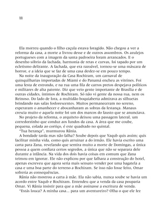 11
Ela morreu quando o filho caçula estava foragido. Não chegou a ver a
reforma da casa, a morte a livrou desse e de outros assombros. Os azulejos
portugueses com a imagem da santa padroeira foram arrancados. E o
desenho sóbrio da fachada, harmonia de retas e curvas, foi tapado por um
ecletismo delirante. A fachada, que era razoável, tornou-se uma máscara de
horror, e a ideia que se faz de uma casa desfez-se em pouco tempo.
Na noite da inauguração da Casa Rochiram, um carnaval de
quinquilharias importadas de Miami e do Panamá encheu as vitrines. Foi
uma festa de estrondo, e na rua uma fila de carros pretos despejava políticos
e militares de alta patente. Diz que veio gente importante de Brasília e de
outras cidades, íntimos de Rochiram. Só não vi gente da nossa rua, nem os
Reinoso. Do lado de fora, a multidão boquiaberta admirava as silhuetas
brindando nas salas fosforescentes. Muitos permaneceram no sereno,
esperaram o amanhecer e abocanharam as sobras da festança. Manaus
crescia muito e aquela noite foi um dos marcos do fausto que se anunciava.
No projeto da reforma, o arquiteto deixou uma passagem lateral, um
corredorzinho que conduz aos fundos da casa. A área que me coube,
pequena, colada ao cortiço, é este quadrado no quintal.
“Tua herança”, murmurou Rânia.
A bondade tarda mas não falha? Soube depois que Yaqub quis assim; quis
facilitar minha vida, como quis arruinar a do irmão. Ele havia escrito uma
carta para Zana, revelando que sentira muito a morte de Domingas, a única
pessoa a quem confiara certos segredos, a única que não se separara dele
durante a infância. Na vida dos dois havia coisas em comum que Zana
teimou em ignorar. Ele não explicou por que falhara a construção do hotel,
apenas escreveu que agora seria mais sensato vender por uma bagatela a
casa e uma boa parte do terreno a Rochiram. Se isso não fosse feito, Omar
sofreria as consequências.
Rânia não mostrou a carta à mãe. Ela não sabia, nunca soube se havia um
acordo entre Yaqub e Rochiram. Entendeu que a venda da casa pouparia
Omar. Vi Rânia insistir para que a mãe assinasse a escritura de venda.
“Estás louca? A minha casa... para um aventureiro? Olha o que ele fez
 