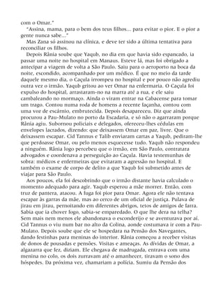 com o Omar.”
“Assina, mama, para o bem dos teus filhos... para evitar o pior. E o pior a
gente nunca sabe...”
Mas Zana só assinou na clínica, e deve ter sido a última tentativa para
reconciliar os filhos.
Depois Rânia soube que Yaqub, no dia em que havia sido espancado, ia
passar uma noite no hospital em Manaus. Esteve lá, mas foi obrigado a
antecipar a viagem de volta a São Paulo. Saiu para o aeroporto na boca da
noite, escondido, acompanhado por um médico. É que no meio da tarde
daquele mesmo dia, o Caçula irrompeu no hospital e por pouco não agrediu
outra vez o irmão. Yaqub gritou ao ver Omar na enfermaria. O Caçula foi
expulso do hospital, arrastaram-no na marra até a rua, e ele saiu
cambaleando no mormaço. Ainda o viram entrar na Cabacense para tomar
um trago. Contou numa roda de homens a recente façanha, contou com
uma voz de escárnio, embrutecida. Depois desapareceu. Diz que ainda
procurou a Pau-Mulato no porto da Escadaria, e só não o agarraram porque
Rânia agiu. Subornou policiais e delegados, ofereceu-lhes cédulas em
envelopes lacrados, dizendo: que deixassem Omar em paz, livre. Que o
deixassem escapar. Cid Tannus e Talib enviaram cartas a Yaqub, pediram-lhe
que perdoasse Omar, ou pelo menos esquecesse tudo. Yaqub não respondeu
a ninguém. Rânia logo percebeu que o irmão, em São Paulo, contratara
advogados e coordenava a perseguição ao Caçula. Havia testemunhas de
sobra: médicos e enfermeiras que evitaram a agressão no hospital. E
também o exame de corpo de delito a que Yaqub foi submetido antes de
viajar para São Paulo.
Aos poucos, ela foi descobrindo que o irmão distante havia calculado o
momento adequado para agir. Yaqub esperou a mãe morrer. Então, com
truz de pantera, atacou. A fuga foi pior para Omar. Agora ele não tentava
escapar às garras da mãe, mas ao cerco de um oficial de justiça. Pulava de
jirau em jirau, pernoitando em diferentes abrigos, tetos de amigos de farra.
Sabia que ia chover fogo, sabia-se emparedado. O que lhe dera na telha?
Sem mais nem menos ele abandonava o esconderijo e se aventurava por aí.
Cid Tannus o viu num bar no alto da Colina, aonde costumava ir com a Pau-
Mulato. Depois soube que ele se hospedara na Pensão dos Navegantes,
dando festinhas para meninas do interior. Rânia começou a receber visitas
de donos de pousadas e pensões. Visitas e ameaças. As dívidas de Omar, a
algazarra que fez, diziam. Ele chegava de madrugada, entrava com uma
menina no colo, os dois zurravam até o amanhecer, tiravam o sono dos
hóspedes. Da próxima vez, chamariam a polícia. Sumiu da Pensão dos
 