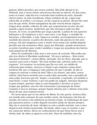 paisana, Rânia percebeu que estava sozinha. Não pôde abraçá-lo no
Tribunal, mas o ouviu relatar uma brusca descida ao inferno. Os dias eram
como as noites, cada dia era a extensão mais sombria da noite. Quando
chovia muito, as celas inundavam, Omar cochilava de pé, a água suja
cobria-lhe os joelhos, e os muçus, ao lhe roçarem as pernas, davam-lhe mais
asco do que medo. Sentia repugnância da pele viscosa dessas enguias-
d’água-doce, pardas, cobertas de lodo, que serpenteavam no piso da cela
quando a água escoava. Ainda bem que não enxergava nada nos dias
escuros. Às vezes, na janelinha que rasga a parede, a palma de um açaizeiro
balançava e ele imaginava o céu e suas cores, o rio Negro, a vastidão do
horizonte, a liberdade, a vida. Tapava os ouvidos, era insuportável ouvir o
zumbido dos insetos, os gritos dos detentos, tudo não parecia ter fim nem
começo. Ela não imaginava como o irmão vivia numa cela sórdida daquele
presídio que ela costumava olhar, quase por distração, quando atravessava
as pontes metálicas para vender sandálias e roupa aos atacadistas dos bairros
mais populosos de Manaus.
Omar foi condenado a dois anos e sete meses de reclusão. Não podia sair,
não teve direito à liberdade condicional. “Só osso e pelanca... Meu irmão
não parece humano”, contou Rânia, chorando. Ela me disse, alterada, que ia
escrever uma carta a Yaqub. “Ele traiu minha mãe, calculou tudo e nos
enganou.” Foi corajosa: na reclusão que lhe era vital, na solidão de
solteirona para sempre, escreveu a Yaqub o que ninguém ousara dizer.
Lembrou-lhe que a vingança é mais patética do que o perdão. Já não se
vingara ao soterrar o sonho da mãe? Não a viu morrer, não sabia, nunca
saberia. Zana havia morrido com o sonho dela soterrado, com o pesadelo de
uma culpa. Escreveu que ele, Yaqub, o ressentido, o rejeitado, era também o
mais bruto, o mais violento, e por isso podia ser julgado. Ameaçou desprezá-
lo para sempre, queimar todas as suas fotografias e devolver as joias e
roupas que ganhara, caso ele não renunciasse à perseguição de Omar.
Cumpriu à risca as ameaças, porque Yaqub calculou que o silêncio seria mais
eficaz do que uma resposta escrita.
Foi nessa época que eu me afastei de Rânia. Eu não queria. Gostava dela,
era atraído pelo contraste de uma mulher assim, tão humana e tão fora do
mundo, tão etérea e tão ambiciosa ao mesmo tempo. As lembranças da noite
que passamos juntos, o ardor daquele encontro ainda me davam arrepios.
Mas ela se ressentiu de mim, ofendeu-se com a minha omissão, com o meu
desprezo pelo irmão encarcerado. No fundo, sabia o que eu remoía, o que
me comia por dentro. Devia ter conhecimento do que Omar fizera com a
minha mãe, de todos os agravos a nós dois. Parei de trabalhar com ela,
 