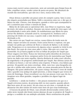 nunca mais escrevi cartas comerciais, nem saí correndo para limpar boca de
lobo, empilhar caixas, vender coisas de porta em porta. Me distanciei do
mundo das mercadorias, que não era o meu, nunca tinha sido.
Omar deixou o presídio um pouco antes de cumprir a pena. Saiu à custa
dos níqueis acumulados por Rânia. Talib o encontrou uma vez, e diz que só
falava na mãe. Chorou, com desespero, quando o viúvo quis acompanhá-lo
até o cemitério para visitar o túmulo de Zana.
Rânia fez de tudo para se aproximar dele, mas Omar se esquivava, fugia
da irmã e de todos os vizinhos. Durante uns meses ainda foi visto aqui e ali,
perambulando à noite pela cidade. Os malabarismos que Rânia fez para
enviar-lhe dinheiro, tentando atraí-lo, reconquistá-lo. Sonhava com a
presença do irmão em sua casa, o quarto onde a mãe dormira seria
destinado a ele.
Nas cartas em que Yaqub me enviou, nunca falava do irmão nem de
Rânia, sequer resvalou no assunto. Eram cartas breves e esparsas, em que
sempre me pedia que cobrisse de flores o túmulo de Halim e o de minha
mãe. Perguntava se eu necessitava de alguma coisa e quando ia visitá-lo em
São Paulo. Por mais de vinte anos adiei a visita. Não quis ver o mar tão
prometido. Eu já havia jogado no lixo as folhas do projeto de Yaqub que
Omar rasgara com fúria. Nunca me interessei pelos desenhos da estrutura
com suas malhas de ferro, tampouco pelos livros de matemática que Yaqub
havia me dado com tanto orgulho. Queria distância de todos esses cálculos,
da engenharia e do progresso ambicionado por Yaqub. Nas últimas cartas ele
só falava no futuro, e até me cobrou uma resposta. O futuro, essa falácia que
persiste. Só guardei um único envelope. Aliás, nem isso: uma fotografia em
que ele e minha mãe estão juntos, rindo, na canoa atracada perto do Bar da
Margem. Ela quase adolescente, ele quase criança. Recortei o rosto de minha
mãe e guardei esse pedaço de papel precioso, a única imagem que restou do
rosto de Domingas. Posso reconhecer seu riso nas poucas vezes que ela riu, e
imaginar seus olhos graúdos, rasgados e perdidos em algum lugar do
passado.
Lembrava — ainda me lembro — dos poucos momentos em que eu e
Yaqub estivemos juntos, da presença dele no meu quarto, quando adoeci.
Mas bem antes de sua morte, há uns cinco ou seis anos, a vontade de me
distanciar dos dois irmãos foi muito mais forte do que essas lembranças.
A loucura da paixão de Omar, suas atitudes desmesuradas contra tudo e
todos neste mundo não foram menos danosas do que os projetos de Yaqub: o
perigo e a sordidez de sua ambição calculada. Meus sentimentos de perda
 