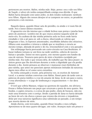 pertencem aos mortos. Halim, minha mãe. Hoje, penso: sou e não sou filho
de Yaqub, e talvez ele tenha compartilhado comigo essa dúvida. O que
Halim havia desejado com tanto ardor, os dois irmãos realizaram: nenhum
teve filhos. Alguns dos nossos desejos só se cumprem no outro, os pesadelos
pertencem a nós mesmos.
Naquela época, quando Omar saiu do presídio, eu ainda o vi num fim de
tarde. Foi o nosso último encontro.
O aguaceiro era tão intenso que a cidade fechou suas portas e janelas bem
antes do anoitecer. Lembro-me de que estava ansioso naquela tarde de
meio-céu. Eu acabara de dar minha primeira aula no liceu onde havia
estudado e vim a pé para cá, sob a chuva, observando as valetas que
dragavam o lixo, os leprosos amontoados, encolhidos debaixo dos oitizeiros.
Olhava com assombro e tristeza a cidade que se mutilava e crescia ao
mesmo tempo, afastada do porto e do rio, irreconciliável com o seu passado.
Um relâmpago havia provocado um curto-circuito na Casa Rochiram. O
bazar indiano tornara-se um breu na tarde sombria, coberta de nuvens
baixas e pesadas. Entrei no meu quarto, este mesmo quarto nos fundos da
casa de outrora. Trouxera para perto de mim o bestiário esculpido por
minha mãe. Era tudo o que restara dela, do trabalho que lhe dava prazer: os
únicos gestos que lhe devolviam durante a noite a dignidade que ela perdia
durante o dia. Assim pensava ao observar e manusear esses bichinhos de
pau-rainha, que antes me pareciam apenas miniaturas imitadas da natureza.
Agora meu olhar os vê como seres estranhos.
Eu tinha começado a reunir, pela primeira vez, os escritos de Antenor
Laval, e a anotar minhas conversas com Halim. Passei parte da tarde com as
palavras do poeta inédito e a voz do amante de Zana. Ia de um para o outro,
e essa alternância — o jogo de lembranças e esquecimentos — me dava
prazer.
O toró que cobria Manaus, trégua na quentura do equador, me aliviava.
Frutas e folhas boiavam nas poças que cercavam a porta do meu quarto. Nos
fundos, o capim crescera, e a cerca de pau podre, cheia de buracos, não era
mais uma fronteira com o cortiço. Desde a partida de Zana eu havia deixado
ao furor do sol e da chuva o pouco que restara das árvores e trepadeiras.
Zelar por essa natureza significava uma submissão ao passado, a um tempo
que morria dentro de mim.
Ainda chovia, com trovoadas, quando Omar invadiu o meu refúgio.
Aproximou-se do meu quarto devagar, um vulto. Avançou mais um pouco e
 
