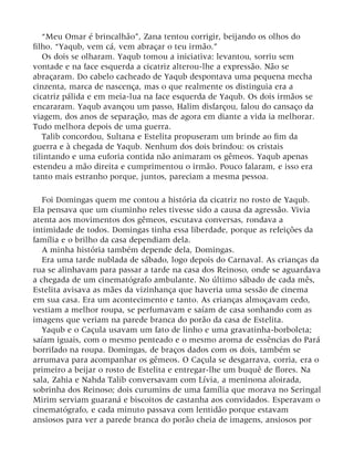 “Meu Omar é brincalhão”, Zana tentou corrigir, beijando os olhos do
filho. “Yaqub, vem cá, vem abraçar o teu irmão.”
Os dois se olharam. Yaqub tomou a iniciativa: levantou, sorriu sem
vontade e na face esquerda a cicatriz alterou-lhe a expressão. Não se
abraçaram. Do cabelo cacheado de Yaqub despontava uma pequena mecha
cinzenta, marca de nascença, mas o que realmente os distinguia era a
cicatriz pálida e em meia-lua na face esquerda de Yaqub. Os dois irmãos se
encararam. Yaqub avançou um passo, Halim disfarçou, falou do cansaço da
viagem, dos anos de separação, mas de agora em diante a vida ia melhorar.
Tudo melhora depois de uma guerra.
Talib concordou, Sultana e Estelita propuseram um brinde ao fim da
guerra e à chegada de Yaqub. Nenhum dos dois brindou: os cristais
tilintando e uma euforia contida não animaram os gêmeos. Yaqub apenas
estendeu a mão direita e cumprimentou o irmão. Pouco falaram, e isso era
tanto mais estranho porque, juntos, pareciam a mesma pessoa.
Foi Domingas quem me contou a história da cicatriz no rosto de Yaqub.
Ela pensava que um ciuminho reles tivesse sido a causa da agressão. Vivia
atenta aos movimentos dos gêmeos, escutava conversas, rondava a
intimidade de todos. Domingas tinha essa liberdade, porque as refeições da
família e o brilho da casa dependiam dela.
A minha história também depende dela, Domingas.
Era uma tarde nublada de sábado, logo depois do Carnaval. As crianças da
rua se alinhavam para passar a tarde na casa dos Reinoso, onde se aguardava
a chegada de um cinematógrafo ambulante. No último sábado de cada mês,
Estelita avisava as mães da vizinhança que haveria uma sessão de cinema
em sua casa. Era um acontecimento e tanto. As crianças almoçavam cedo,
vestiam a melhor roupa, se perfumavam e saíam de casa sonhando com as
imagens que veriam na parede branca do porão da casa de Estelita.
Yaqub e o Caçula usavam um fato de linho e uma gravatinha-borboleta;
saíam iguais, com o mesmo penteado e o mesmo aroma de essências do Pará
borrifado na roupa. Domingas, de braços dados com os dois, também se
arrumava para acompanhar os gêmeos. O Caçula se desgarrava, corria, era o
primeiro a beijar o rosto de Estelita e entregar-lhe um buquê de flores. Na
sala, Zahia e Nahda Talib conversavam com Lívia, a meninona aloirada,
sobrinha dos Reinoso; dois curumins de uma família que morava no Seringal
Mirim serviam guaraná e biscoitos de castanha aos convidados. Esperavam o
cinematógrafo, e cada minuto passava com lentidão porque estavam
ansiosos para ver a parede branca do porão cheia de imagens, ansiosos por
 