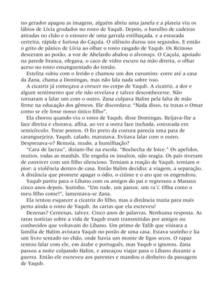 no gerador apagou as imagens, alguém abriu uma janela e a plateia viu os
lábios de Lívia grudados no rosto de Yaqub. Depois, o barulho de cadeiras
atiradas no chão e o estouro de uma garrafa estilhaçada, e a estocada
certeira, rápida e furiosa do Caçula. O silêncio durou uns segundos. E então
o grito de pânico de Lívia ao olhar o rosto rasgado de Yaqub. Os Reinoso
desceram ao porão, a voz de Abelardo abafou o alvoroço. O Caçula, apoiado
na parede branca, ofegava, o caco de vidro escuro na mão direita, o olhar
aceso no rosto ensanguentado do irmão.
Estelita subiu com o ferido e chamou um dos curumins: corre até a casa
da Zana, chama a Domingas, mas não fala nada sobre isso.
A cicatriz já começava a crescer no corpo de Yaqub. A cicatriz, a dor e
algum sentimento que ele não revelava e talvez desconhecesse. Não
tornaram a falar um com o outro. Zana culpava Halim pela falta de mão
firme na educação dos gêmeos. Ele discordava: “Nada disso, tu tratas o Omar
como se ele fosse nosso único filho”.
Ela chorou quando viu o rosto de Yaqub, disse Domingas. Beijava-lhe a
face direita e chorava, aflita, ao ver a outra face inchada, costurada em
semicírculo. Treze pontos. O fio preto da costura parecia uma pata de
caranguejeira. Yaqub, calado, matutava. Evitava falar com o outro.
Desprezava-o? Remoía, mudo, a humilhação?
“Cara de lacrau”, diziam-lhe na escola. “Bochecha de foice.” Os apelidos,
muitos, todas as manhãs. Ele engolia os insultos, não reagia. Os pais tiveram
de conviver com um filho silencioso. Temiam a reação de Yaqub, temiam o
pior: a violência dentro de casa. Então Halim decidiu: a viagem, a separação.
A distância que promete apagar o ódio, o ciúme e o ato que os engendrou.
Yaqub partiu para o Líbano com os amigos do pai e regressou a Manaus
cinco anos depois. Sozinho. “Um rude, um pastor, um ra’í. Olha como o
meu filho come!”, lamentava-se Zana.
Ela tentou esquecer a cicatriz do filho, mas a distância trazia para mais
perto ainda o rosto de Yaqub. As cartas que ela escreveu!
Dezenas? Centenas, talvez. Cinco anos de palavras. Nenhuma resposta. As
raras notícias sobre a vida de Yaqub eram transmitidas por amigos ou
conhecidos que voltavam do Líbano. Um primo de Talib que visitara a
família de Halim avistara Yaqub no porão de uma casa. Estava sozinho e lia
um livro sentado no chão, onde havia um monte de figos secos. O rapaz
tentou falar com ele, em árabe e português, mas Yaqub o ignorou. Zana
passou a noite culpando Halim, e ameaçou viajar para o Líbano durante a
guerra. Então ele escreveu aos parentes e mandou o dinheiro da passagem
de Yaqub.
 