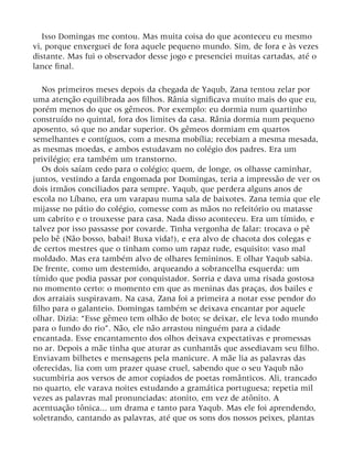 Isso Domingas me contou. Mas muita coisa do que aconteceu eu mesmo
vi, porque enxerguei de fora aquele pequeno mundo. Sim, de fora e às vezes
distante. Mas fui o observador desse jogo e presenciei muitas cartadas, até o
lance final.
Nos primeiros meses depois da chegada de Yaqub, Zana tentou zelar por
uma atenção equilibrada aos filhos. Rânia significava muito mais do que eu,
porém menos do que os gêmeos. Por exemplo: eu dormia num quartinho
construído no quintal, fora dos limites da casa. Rânia dormia num pequeno
aposento, só que no andar superior. Os gêmeos dormiam em quartos
semelhantes e contíguos, com a mesma mobília; recebiam a mesma mesada,
as mesmas moedas, e ambos estudavam no colégio dos padres. Era um
privilégio; era também um transtorno.
Os dois saíam cedo para o colégio; quem, de longe, os olhasse caminhar,
juntos, vestindo a farda engomada por Domingas, teria a impressão de ver os
dois irmãos conciliados para sempre. Yaqub, que perdera alguns anos de
escola no Líbano, era um varapau numa sala de baixotes. Zana temia que ele
mijasse no pátio do colégio, comesse com as mãos no refeitório ou matasse
um cabrito e o trouxesse para casa. Nada disso aconteceu. Era um tímido, e
talvez por isso passasse por covarde. Tinha vergonha de falar: trocava o pê
pelo bê (Não bosso, babai! Buxa vida!), e era alvo de chacota dos colegas e
de certos mestres que o tinham como um rapaz rude, esquisito: vaso mal
moldado. Mas era também alvo de olhares femininos. E olhar Yaqub sabia.
De frente, como um destemido, arqueando a sobrancelha esquerda: um
tímido que podia passar por conquistador. Sorria e dava uma risada gostosa
no momento certo: o momento em que as meninas das praças, dos bailes e
dos arraiais suspiravam. Na casa, Zana foi a primeira a notar esse pendor do
filho para o galanteio. Domingas também se deixava encantar por aquele
olhar. Dizia: “Esse gêmeo tem olhão de boto; se deixar, ele leva todo mundo
para o fundo do rio”. Não, ele não arrastou ninguém para a cidade
encantada. Esse encantamento dos olhos deixava expectativas e promessas
no ar. Depois a mãe tinha que aturar as cunhantãs que assediavam seu filho.
Enviavam bilhetes e mensagens pela manicure. A mãe lia as palavras das
oferecidas, lia com um prazer quase cruel, sabendo que o seu Yaqub não
sucumbiria aos versos de amor copiados de poetas românticos. Ali, trancado
no quarto, ele varava noites estudando a gramática portuguesa; repetia mil
vezes as palavras mal pronunciadas: atonito, em vez de atônito. A
acentuação tônica... um drama e tanto para Yaqub. Mas ele foi aprendendo,
soletrando, cantando as palavras, até que os sons dos nossos peixes, plantas
 