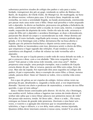 subornava porteiros sisudos do colégio dos padres e saía para a noite,
fardado, transgressor dos pés ao gogó, rondando os salões da Maloca dos
Barés, do Acapulco, do Cheik Clube, do Shangri-Lá. De madrugada, na hora
do último sereno, voltava para casa. E lá estava Zana, impávida na rede
vermelha, no rosto a serenidade fingida, no fundo atormentada, entristecida
por passar mais uma noite sem o filho. Omar mal percebia o vulto arqueado
sob o alpendre. Ia direto ao banheiro, provocava em golfadas a bebedeira da
noite, cambaleava ao tentar subir a escada; às vezes caía, inteiro, o corpanzil
suado, esquecido da alquimia da noite. Então ela saía da rede, arrastava o
corpo do filho até o alpendre e acordava Domingas: as duas o desnudavam,
passavam-lhe álcool no corpo e o acomodavam na rede. Omar dormia até
meio-dia. O rosto inchado, engelhado pela ressaca, rosnava pedindo água
gelada, e lá ia Domingas com a bilha: derramava-lhe na boca aberta o
líquido que ele primeiro bochechava e depois sorvia como uma onça
sedenta. Halim se incomodava com isso, detestava sentir o cheiro do filho,
que empestava o lugar sagrado das refeições. O pai rondava a sala,
caminhava em diagonal, o olhar de relance na rede vermelha sob o
alpendre.
Num dia em que o Caçula passou a tarde toda de cueca deitado na rede, o
pai o cutucou e disse, com a voz abafada: “Não tens vergonha de viver
assim? Vais passar a vida nessa rede imunda, com essa cara?”. Halim
preparava uma reação, uma punição exemplar, mas a audácia do Caçula
crescia diante do pai. Não se vexava, parecia um filho sem culpa, livre da
cruz. Mas não da espada. Foi reprovado dois anos seguidos no colégio dos
padres. O pai o repreendia, dava o exemplo do outro filho, e Omar, mesmo
calado, parecia dizer: Dane-se! Danem-se todos, vivo a minha vida como
quero.
Foi o que ele gritou ao ser expulso do colégio. Gritou várias vezes na
presença do pai, desafiando-o, rasgando a farda azul, a voz impertinente
dizendo: “Acertei em cheio o professor de matemática, o mestre do teu filho
querido, o que só tem cabeça”.
Zana e Halim foram convocados pelo diretor. Só ela foi, ela e Domingas,
sua sombra servil. Soltou cobras e lagartos nas ventas do irmão diretor. O
senhor não sabia que o meu Omar adoeceu nos primeiros meses de vida?
Por pouco não morreu, irmão. Só Deus sabe... Deus e a mãe... Ela suava,
entregue ao êxtase de grande mãe protetora. Ouviram o sino bater seis
vezes, o vozerio e a agitação dos internos que se encaminhavam ao
refeitório, e logo o silêncio, e a voz dela, mais calma, menos injuriada,
Quantos órfãos deste internato comem à nossa custa, irmão? E as ceias de
 