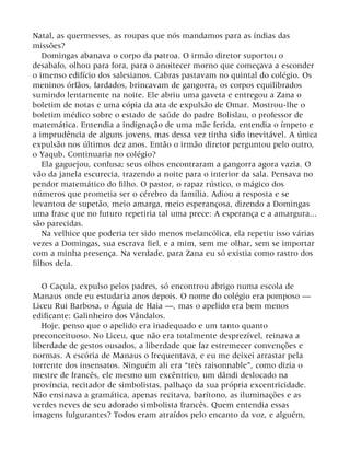Natal, as quermesses, as roupas que nós mandamos para as índias das
missões?
Domingas abanava o corpo da patroa. O irmão diretor suportou o
desabafo, olhou para fora, para o anoitecer morno que começava a esconder
o imenso edifício dos salesianos. Cabras pastavam no quintal do colégio. Os
meninos órfãos, fardados, brincavam de gangorra, os corpos equilibrados
sumindo lentamente na noite. Ele abriu uma gaveta e entregou a Zana o
boletim de notas e uma cópia da ata de expulsão de Omar. Mostrou-lhe o
boletim médico sobre o estado de saúde do padre Bolislau, o professor de
matemática. Entendia a indignação de uma mãe ferida, entendia o ímpeto e
a imprudência de alguns jovens, mas dessa vez tinha sido inevitável. A única
expulsão nos últimos dez anos. Então o irmão diretor perguntou pelo outro,
o Yaqub. Continuaria no colégio?
Ela gaguejou, confusa; seus olhos encontraram a gangorra agora vazia. O
vão da janela escurecia, trazendo a noite para o interior da sala. Pensava no
pendor matemático do filho. O pastor, o rapaz rústico, o mágico dos
números que prometia ser o cérebro da família. Adiou a resposta e se
levantou de supetão, meio amarga, meio esperançosa, dizendo a Domingas
uma frase que no futuro repetiria tal uma prece: A esperança e a amargura...
são parecidas.
Na velhice que poderia ter sido menos melancólica, ela repetiu isso várias
vezes a Domingas, sua escrava fiel, e a mim, sem me olhar, sem se importar
com a minha presença. Na verdade, para Zana eu só existia como rastro dos
filhos dela.
O Caçula, expulso pelos padres, só encontrou abrigo numa escola de
Manaus onde eu estudaria anos depois. O nome do colégio era pomposo —
Liceu Rui Barbosa, o Águia de Haia —, mas o apelido era bem menos
edificante: Galinheiro dos Vândalos.
Hoje, penso que o apelido era inadequado e um tanto quanto
preconceituoso. No Liceu, que não era totalmente desprezível, reinava a
liberdade de gestos ousados, a liberdade que faz estremecer convenções e
normas. A escória de Manaus o frequentava, e eu me deixei arrastar pela
torrente dos insensatos. Ninguém ali era “très raisonnable”, como dizia o
mestre de francês, ele mesmo um excêntrico, um dândi deslocado na
província, recitador de simbolistas, palhaço da sua própria excentricidade.
Não ensinava a gramática, apenas recitava, barítono, as iluminações e as
verdes neves de seu adorado simbolista francês. Quem entendia essas
imagens fulgurantes? Todos eram atraídos pelo encanto da voz, e alguém,
 