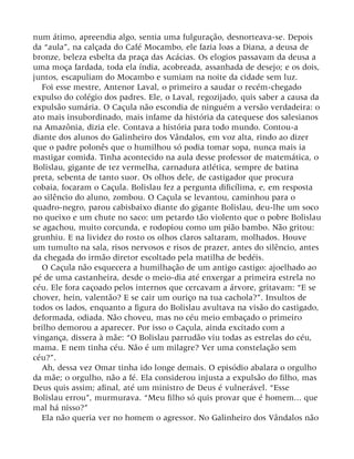 num átimo, apreendia algo, sentia uma fulguração, desnorteava-se. Depois
da “aula”, na calçada do Café Mocambo, ele fazia loas a Diana, a deusa de
bronze, beleza esbelta da praça das Acácias. Os elogios passavam da deusa a
uma moça fardada, toda ela índia, acobreada, assanhada de desejo; e os dois,
juntos, escapuliam do Mocambo e sumiam na noite da cidade sem luz.
Foi esse mestre, Antenor Laval, o primeiro a saudar o recém-chegado
expulso do colégio dos padres. Ele, o Laval, regozijado, quis saber a causa da
expulsão sumária. O Caçula não escondia de ninguém a versão verdadeira: o
ato mais insubordinado, mais infame da história da catequese dos salesianos
na Amazônia, dizia ele. Contava a história para todo mundo. Contou-a
diante dos alunos do Galinheiro dos Vândalos, em voz alta, rindo ao dizer
que o padre polonês que o humilhou só podia tomar sopa, nunca mais ia
mastigar comida. Tinha acontecido na aula desse professor de matemática, o
Bolislau, gigante de tez vermelha, carnadura atlética, sempre de batina
preta, sebenta de tanto suor. Os olhos dele, de castigador que procura
cobaia, focaram o Caçula. Bolislau fez a pergunta dificílima, e, em resposta
ao silêncio do aluno, zombou. O Caçula se levantou, caminhou para o
quadro-negro, parou cabisbaixo diante do gigante Bolislau, deu-lhe um soco
no queixo e um chute no saco: um petardo tão violento que o pobre Bolislau
se agachou, muito corcunda, e rodopiou como um pião bambo. Não gritou:
grunhiu. E na lividez do rosto os olhos claros saltaram, molhados. Houve
um tumulto na sala, risos nervosos e risos de prazer, antes do silêncio, antes
da chegada do irmão diretor escoltado pela matilha de bedéis.
O Caçula não esquecera a humilhação de um antigo castigo: ajoelhado ao
pé de uma castanheira, desde o meio-dia até enxergar a primeira estrela no
céu. Ele fora caçoado pelos internos que cercavam a árvore, gritavam: “E se
chover, hein, valentão? E se cair um ouriço na tua cachola?”. Insultos de
todos os lados, enquanto a figura do Bolislau avultava na visão do castigado,
deformada, odiada. Não choveu, mas no céu meio embaçado o primeiro
brilho demorou a aparecer. Por isso o Caçula, ainda excitado com a
vingança, dissera à mãe: “O Bolislau parrudão viu todas as estrelas do céu,
mama. E nem tinha céu. Não é um milagre? Ver uma constelação sem
céu?”.
Ah, dessa vez Omar tinha ido longe demais. O episódio abalara o orgulho
da mãe; o orgulho, não a fé. Ela considerou injusta a expulsão do filho, mas
Deus quis assim; afinal, até um ministro de Deus é vulnerável. “Esse
Bolislau errou”, murmurava. “Meu filho só quis provar que é homem... que
mal há nisso?”
Ela não queria ver no homem o agressor. No Galinheiro dos Vândalos não
 