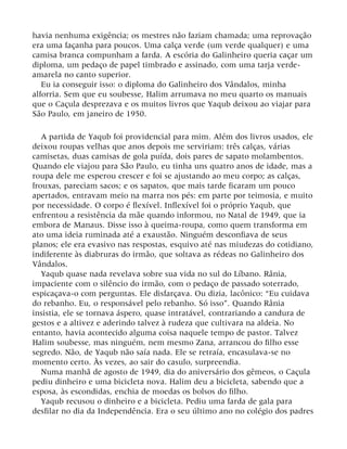 havia nenhuma exigência; os mestres não faziam chamada; uma reprovação
era uma façanha para poucos. Uma calça verde (um verde qualquer) e uma
camisa branca compunham a farda. A escória do Galinheiro queria caçar um
diploma, um pedaço de papel timbrado e assinado, com uma tarja verde-
amarela no canto superior.
Eu ia conseguir isso: o diploma do Galinheiro dos Vândalos, minha
alforria. Sem que eu soubesse, Halim arrumava no meu quarto os manuais
que o Caçula desprezava e os muitos livros que Yaqub deixou ao viajar para
São Paulo, em janeiro de 1950.
A partida de Yaqub foi providencial para mim. Além dos livros usados, ele
deixou roupas velhas que anos depois me serviriam: três calças, várias
camisetas, duas camisas de gola puída, dois pares de sapato molambentos.
Quando ele viajou para São Paulo, eu tinha uns quatro anos de idade, mas a
roupa dele me esperou crescer e foi se ajustando ao meu corpo; as calças,
frouxas, pareciam sacos; e os sapatos, que mais tarde ficaram um pouco
apertados, entravam meio na marra nos pés: em parte por teimosia, e muito
por necessidade. O corpo é flexível. Inflexível foi o próprio Yaqub, que
enfrentou a resistência da mãe quando informou, no Natal de 1949, que ia
embora de Manaus. Disse isso à queima-roupa, como quem transforma em
ato uma ideia ruminada até a exaustão. Ninguém desconfiava de seus
planos; ele era evasivo nas respostas, esquivo até nas miudezas do cotidiano,
indiferente às diabruras do irmão, que soltava as rédeas no Galinheiro dos
Vândalos.
Yaqub quase nada revelava sobre sua vida no sul do Líbano. Rânia,
impaciente com o silêncio do irmão, com o pedaço de passado soterrado,
espicaçava-o com perguntas. Ele disfarçava. Ou dizia, lacônico: “Eu cuidava
do rebanho. Eu, o responsável pelo rebanho. Só isso”. Quando Rânia
insistia, ele se tornava áspero, quase intratável, contrariando a candura de
gestos e a altivez e aderindo talvez à rudeza que cultivara na aldeia. No
entanto, havia acontecido alguma coisa naquele tempo de pastor. Talvez
Halim soubesse, mas ninguém, nem mesmo Zana, arrancou do filho esse
segredo. Não, de Yaqub não saía nada. Ele se retraía, encasulava-se no
momento certo. Às vezes, ao sair do casulo, surpreendia.
Numa manhã de agosto de 1949, dia do aniversário dos gêmeos, o Caçula
pediu dinheiro e uma bicicleta nova. Halim deu a bicicleta, sabendo que a
esposa, às escondidas, enchia de moedas os bolsos do filho.
Yaqub recusou o dinheiro e a bicicleta. Pediu uma farda de gala para
desfilar no dia da Independência. Era o seu último ano no colégio dos padres
 